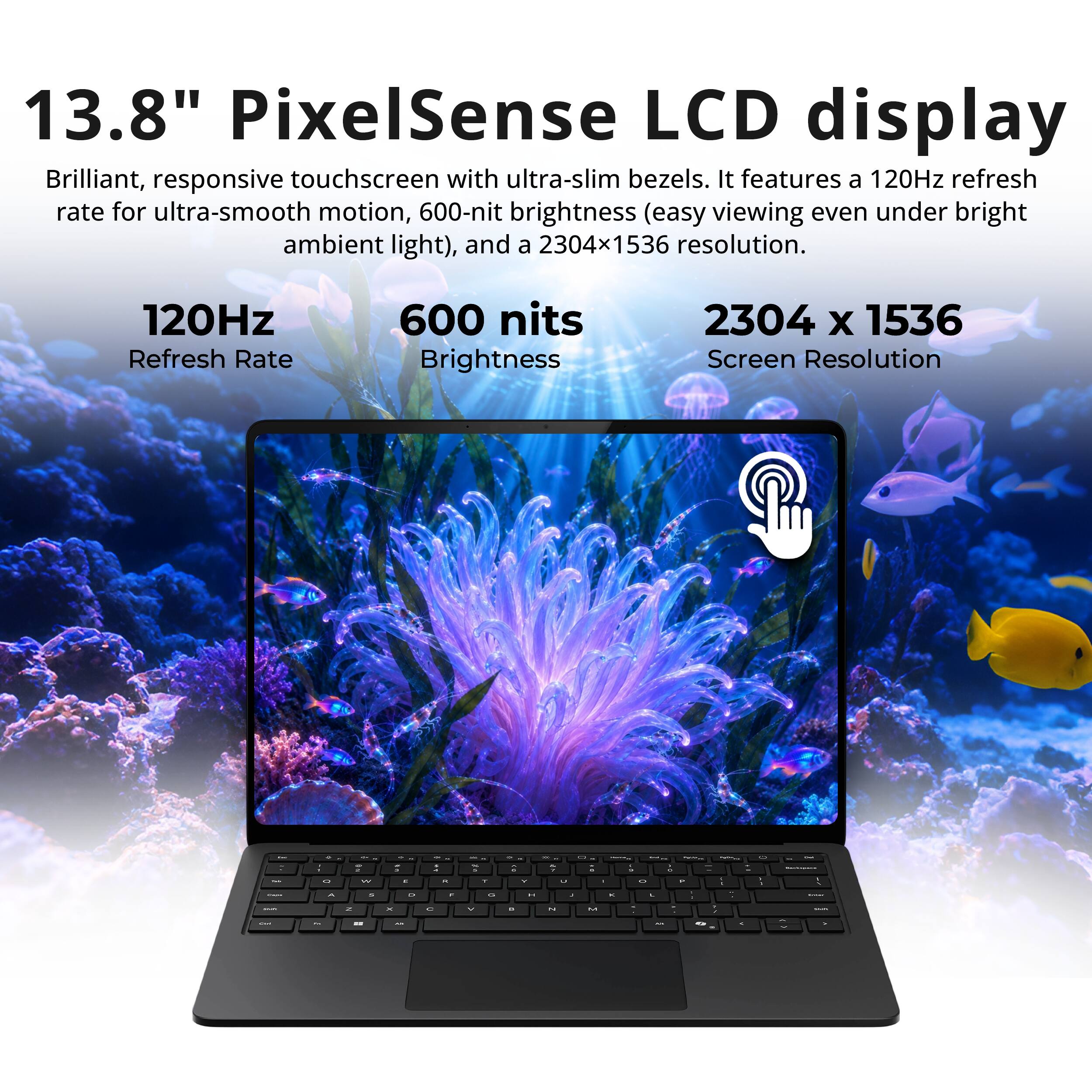 13.8" PixelSense LCD display  
Brilliant, responsive touchscreen with ultra-slim bezels. It features a 120Hz refresh rate for ultra-smooth motion, 600-nit brightness (easy viewing even under bright ambient light), and a 2304x1536 resolution.  

120Hz Refresh Rate  
600 nits Brightness  
2304 x 1536 Screen Resolution