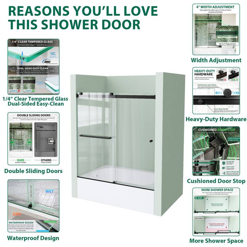 REASONS YOU'LL LOVE THIS SHOWER DOOR

1/4" CLEAR TEMPERED GLASS
DUAL-SIDED EASY-CLEAN

1/4" Clear Tempered Glass Dual-Sided Easy-Clean

DOUBLE SLIDING DOORS
OURS vs. OTHERS

Double Sliding Doors

WATERPROOF DESIGN
WET DRY

Waterproof Design

4" WIDTH ADJUSTMENT
Width Adjustment

HEAVY-DUTY HARDWARE

Heavy-Duty Hardware

CUSHIONED DOORSTOP

Cushioned Door Stop

MORE SHOWER SPACE

More Shower Space