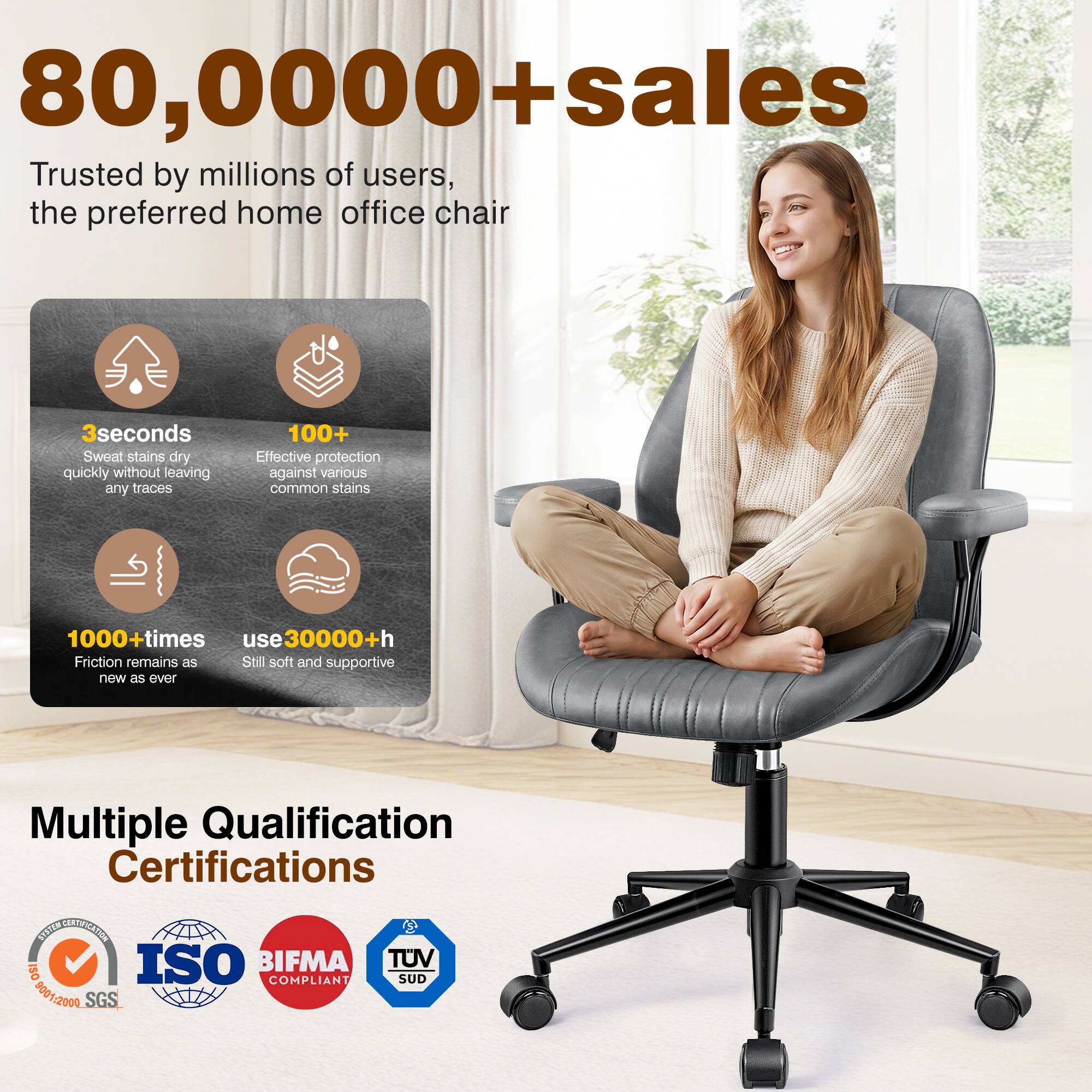 80,000+ sales  
Trusted by millions of users, the preferred home office chair  

3 seconds  
Sweat stains dry quickly without leaving any traces  

100+  
Effective protection against various common stains  

1000+ times  
Friction remains as new as ever  

use 30000+ h  
Still soft and supportive  

Multiple Qualification Certifications  
ISO 9001:2000 SGS  
BIFMA COMPLIANT  
TUV SUD