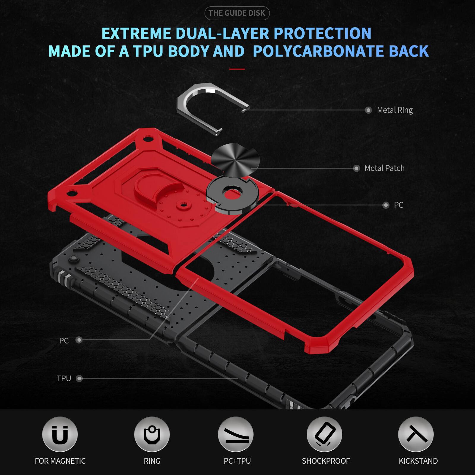 THE GUIDE DISK

EXTREME DUAL-LAYER PROTECTION MADE OF A TPU BODY AND POLYCARBONATE BACK

- Metal Ring
- Metal Patch
- PC
- PC
- TPU
- FOR MAGNETIC
- RING
- PC+TPU
- SHOCKPROOF
- KICKSTAND