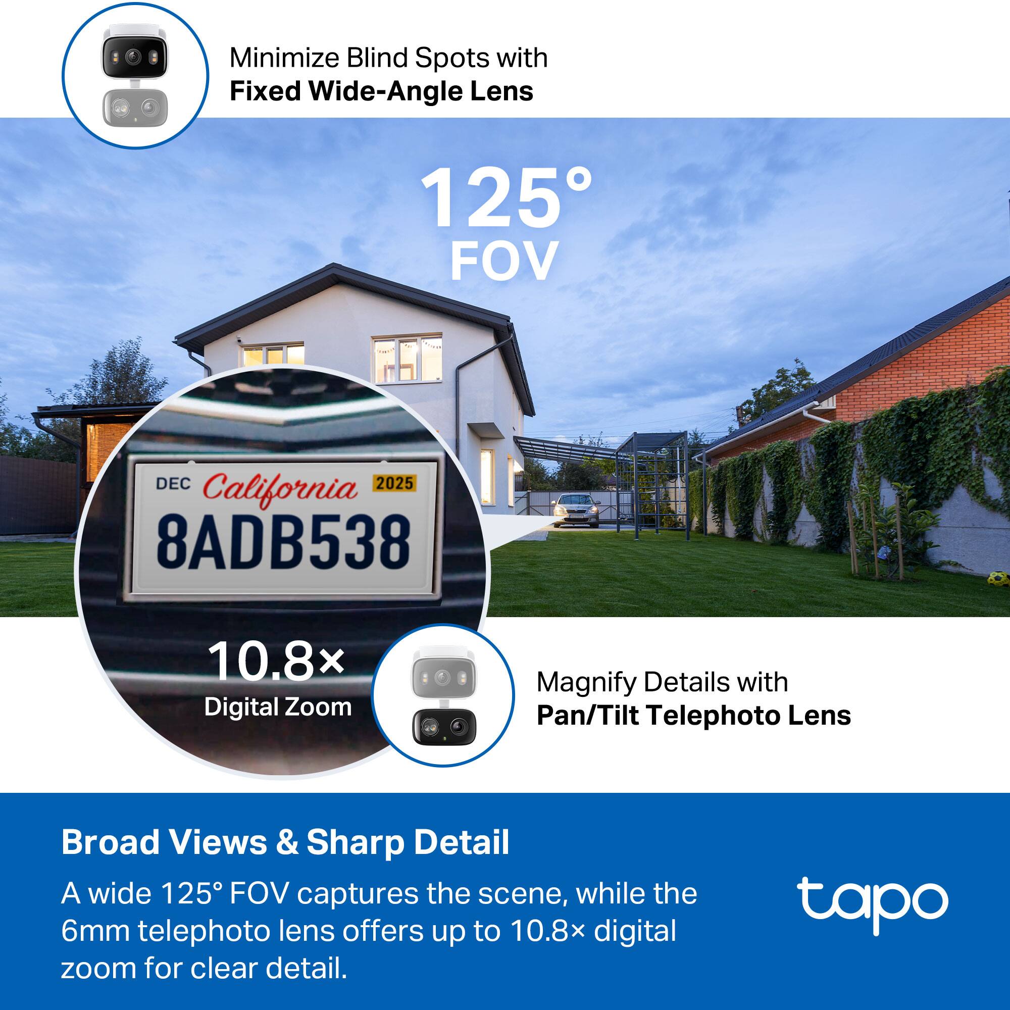 Minimize Blind Spots with Fixed Wide-Angle Lens  
125° FOV  

Magnify Details with Pan/Tilt Telephoto Lens  

Broad Views & Sharp Detail  
A wide 125° FOV captures the scene, while the 6mm telephoto lens offers up to 10.8x digital zoom for clear detail.  

California  
DEC 2025  
8ADB538  

10.8x Digital Zoom  

tapo
