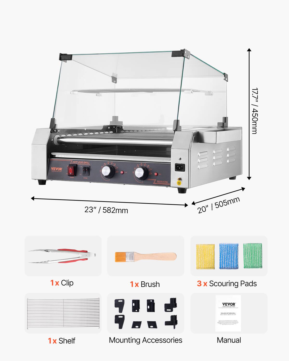 17.7" / 450mm  
VEVOR  
HOT-DOG GRILL  
23" / 582mm  
20" / 505mm  
1x Clip  
1x Brush  
3 x Scouring Pads  
VEVOR  
ROCONCOHOC-DOC-BRIL  
1x Shelf  
Mounting Accessories  
Manual