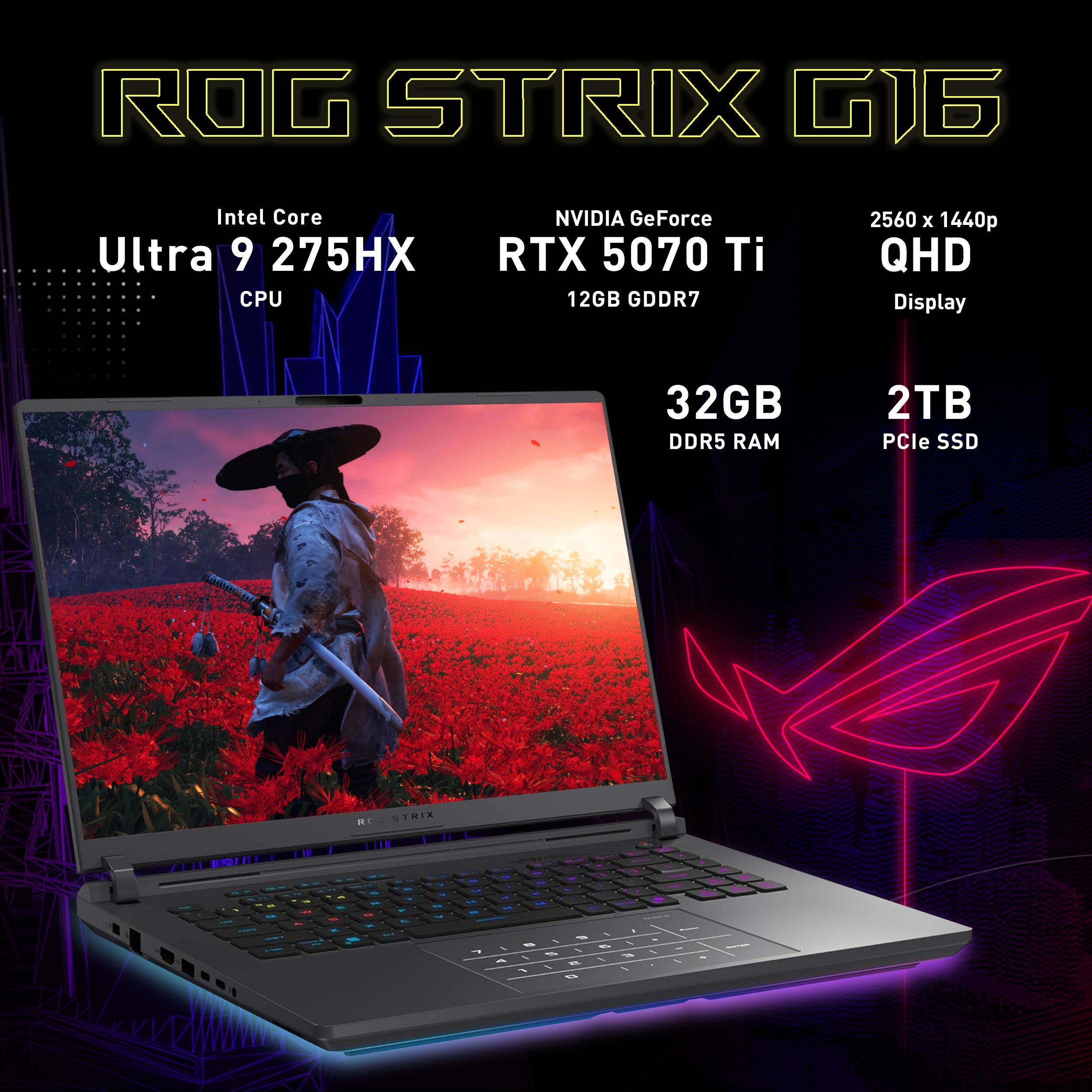 ROG STRIX G16  
Intel Core Ultra 9 275HX CPU  
NVIDIA GeForce RTX 5070 Ti 12GB GDDR7  
2560 x 1440p QHD Display  
32GB DDR5 RAM  
2TB PCIe SSD