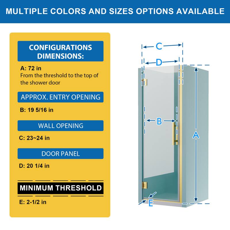 MULTIPLE COLORS AND SIZES OPTIONS AVAILABLE

CONFIGURATIONS DIMENSIONS:
A: 72 in
From the threshold to the top of the shower door

APPROX. ENTRY OPENING
B: 19 5/16 in

WALL OPENING
C: 23~24 in

DOOR PANEL
D: 20 1/4 in

MINIMUM THRESHOLD
E: 2-1/2 in