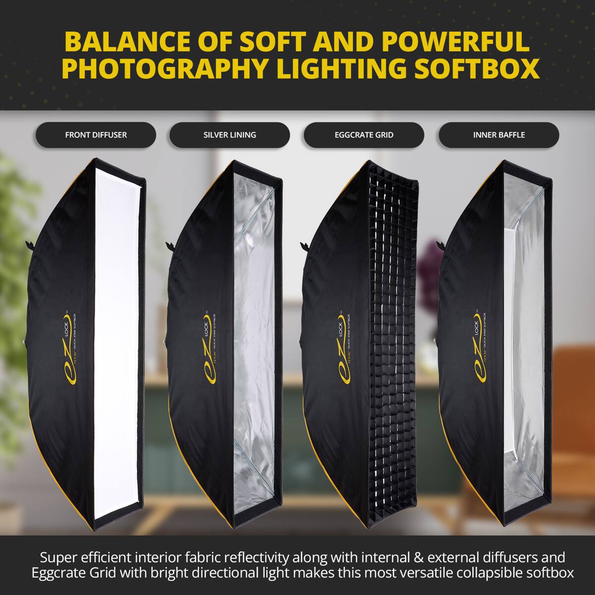 BALANCE OF SOFT AND POWERFUL PHOTOGRAPHY LIGHTING SOFTBOX

FRONT DIFFUSER SILVER LINING EGGCRATE GRID INNER BAFFLE

Super efficient interior fabric reflectivity along with internal & external diffusers and Eggcrate Grid with bright directional light makes this most versatile collapsible softbox