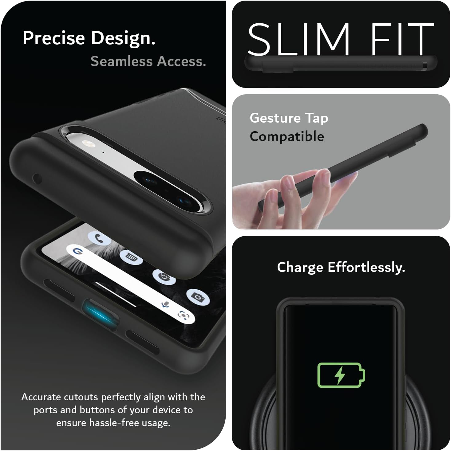 Precise Design.  
Seamless Access.  

SLIM FIT  

Gesture Tap Compatible  

Charge Effortlessly.  

Accurate cutouts perfectly align with the ports and buttons of your device to ensure hassle-free usage.