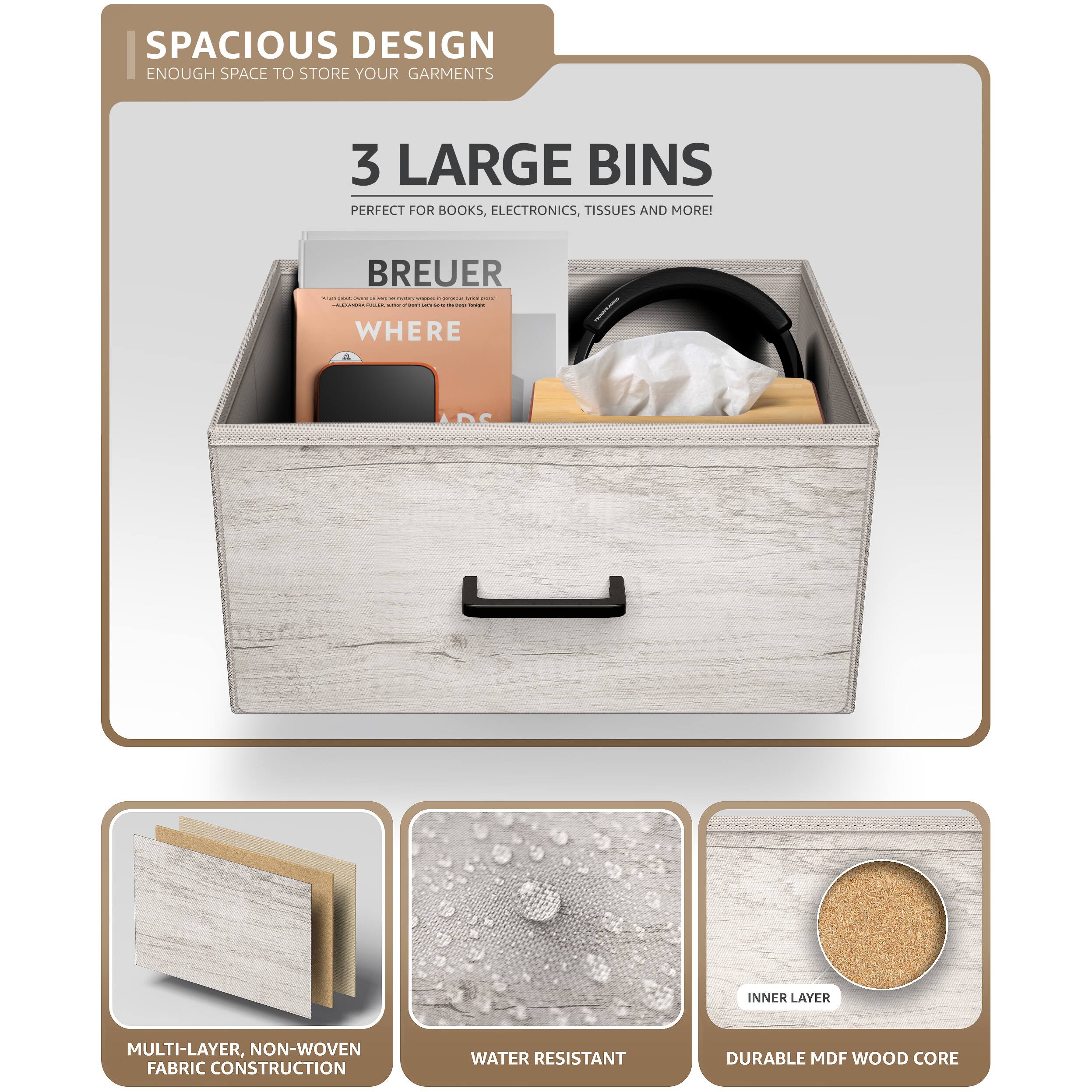 SPACIOUS DESIGN  
ENOUGH SPACE TO STORE YOUR GARMENTS  

3 LARGE BINS  
PERFECT FOR BOOKS, ELECTRONICS, TISSUES AND MORE!  

BREUER  
WHERE  

MULTI-LAYER, NON-WOVEN FABRIC CONSTRUCTION  
WATER RESISTANT  
DURABLE MDF WOOD CORE