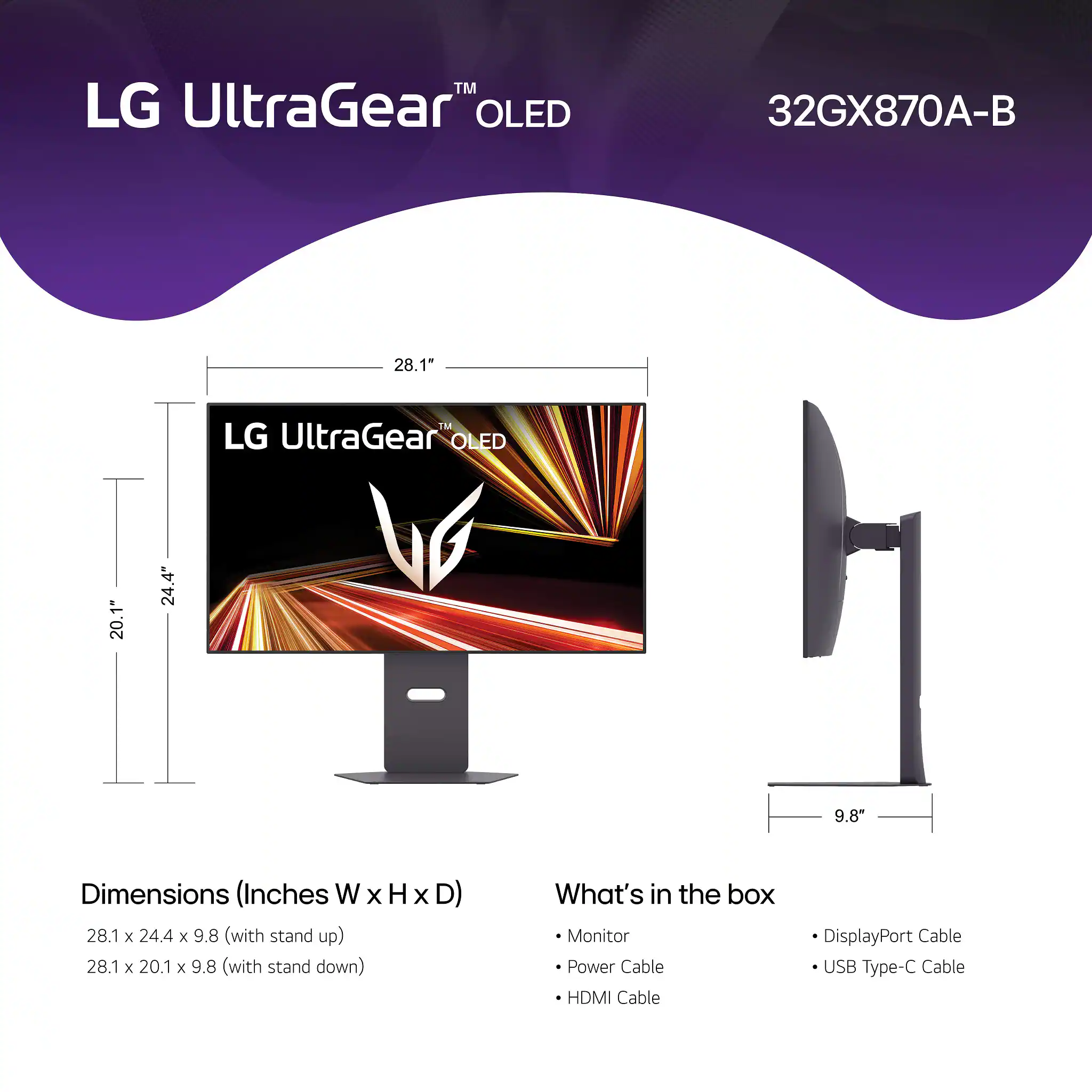 LG UltraGear™ OLED 32GX870A-B

Dimensions (Inches W x H x D)
- 28.1 x 24.4 x 9.8 (with stand up)
- 28.1 x 20.1 x 9.8 (with stand down)

What's in the box
- Monitor
- Power Cable
- HDMI Cable
- DisplayPort Cable
- USB Type-C Cable