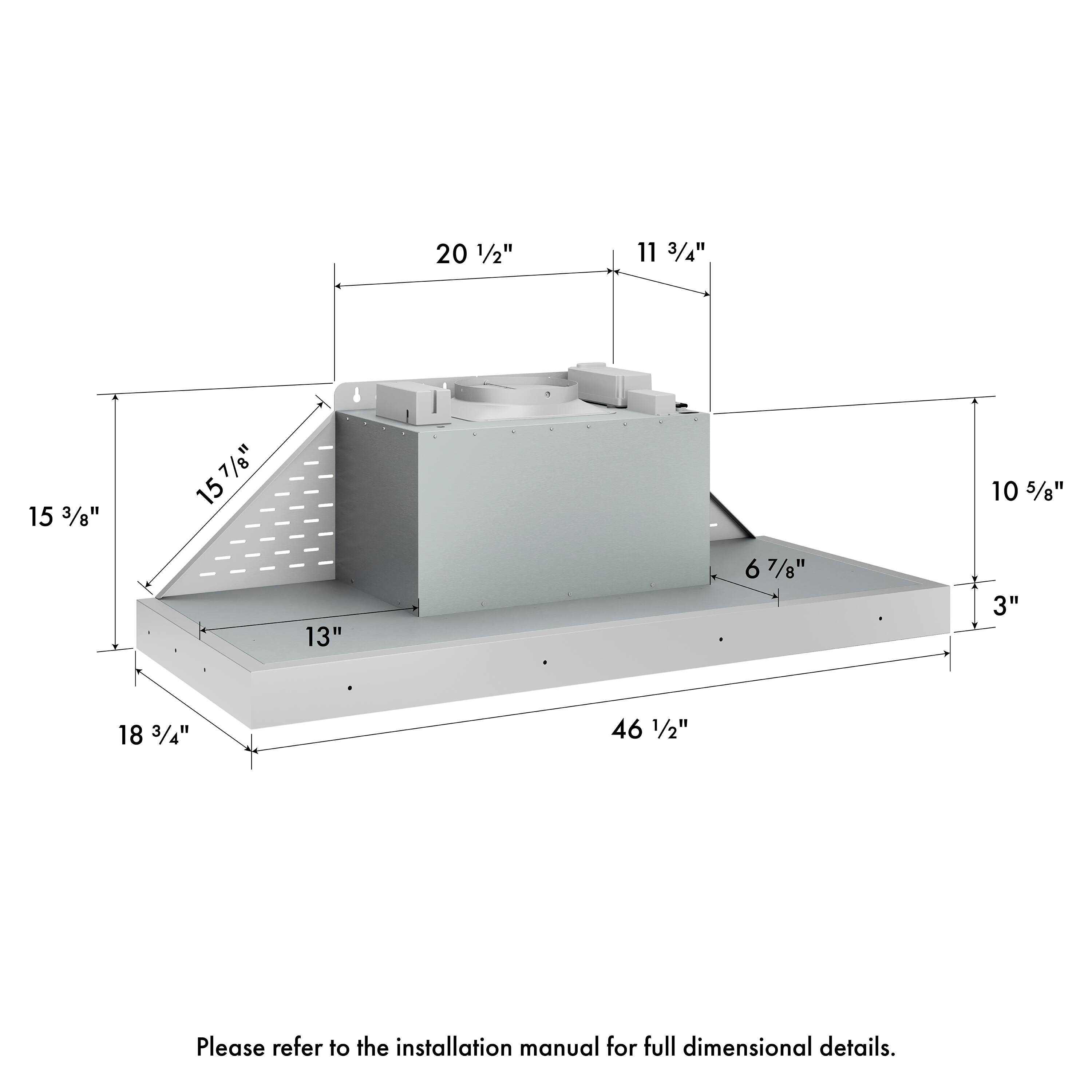 20 1/2" 11 3/4" 15 3/8" 15 7/8" 10 5/8" 13" 6 7/8" 3" 18 3/4" 46 1/2" Please refer to the installation manual for full dimensional details.