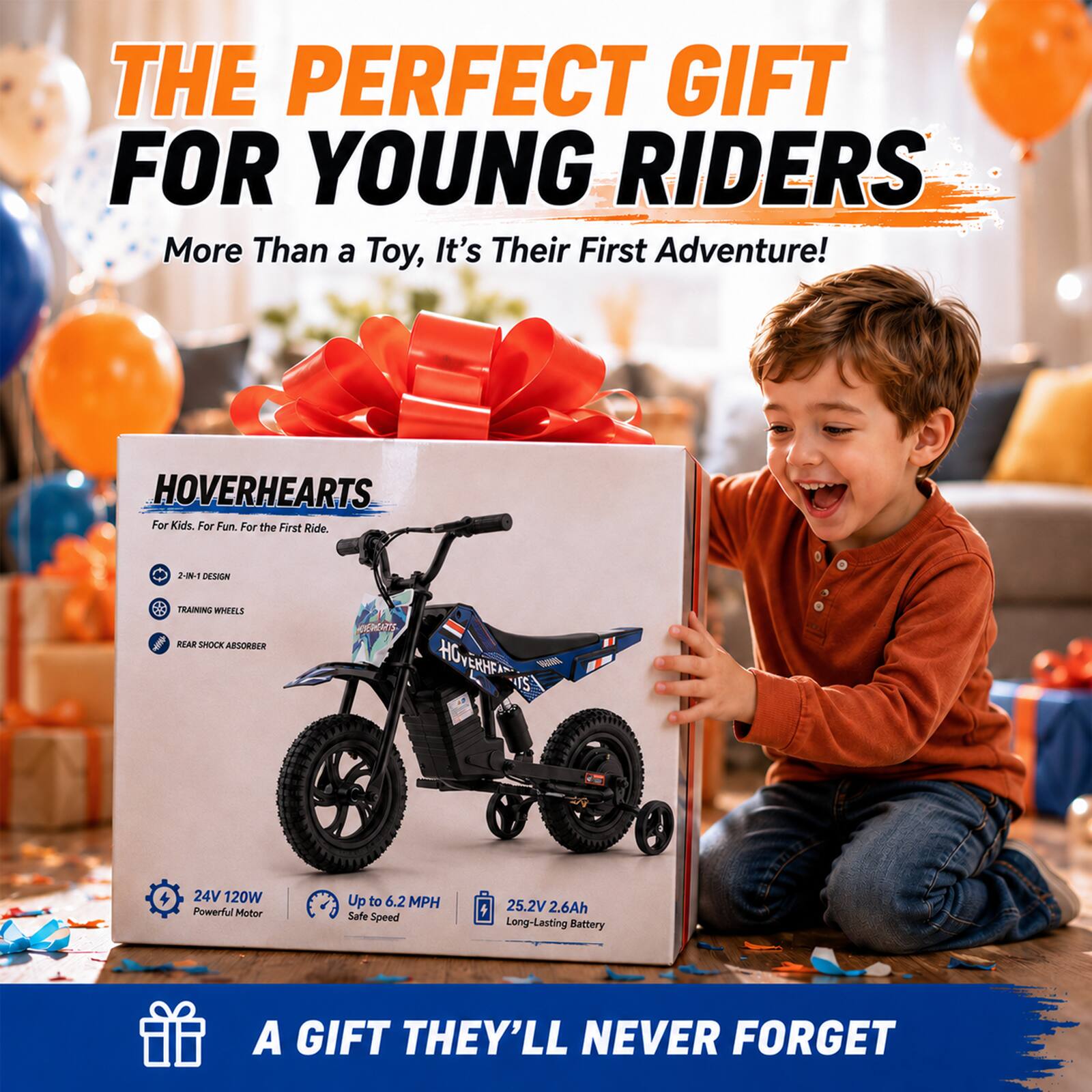 THE PERFECT GIFT FOR YOUNG RIDERS  
More Than a Toy, It's Their First Adventure!  

HOVERHEARTS  
For Kids. For Fun. For the First Ride.  

2-IN-1 DESIGN  
TRAINING WHEELS  
REAR SHOCK ABSORBER  

24V 120W Powerful Motor  
Up to 6.2 MPH Safe Speed  
25.2V 2.6Ah Long-Lasting Battery  

A GIFT THEY'LL NEVER FORGET
