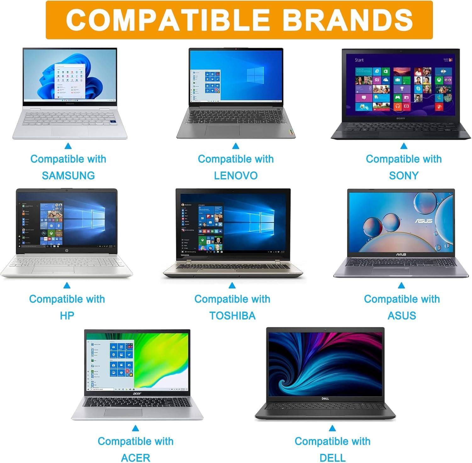 COMPATIBLE BRANDS

- Compatible with SAMSUNG
- Compatible with LENOVO
- Compatible with SONY
- Compatible with HP
- Compatible with TOSHIBA
- Compatible with ASUS
- Compatible with ACER
- Compatible with DELL