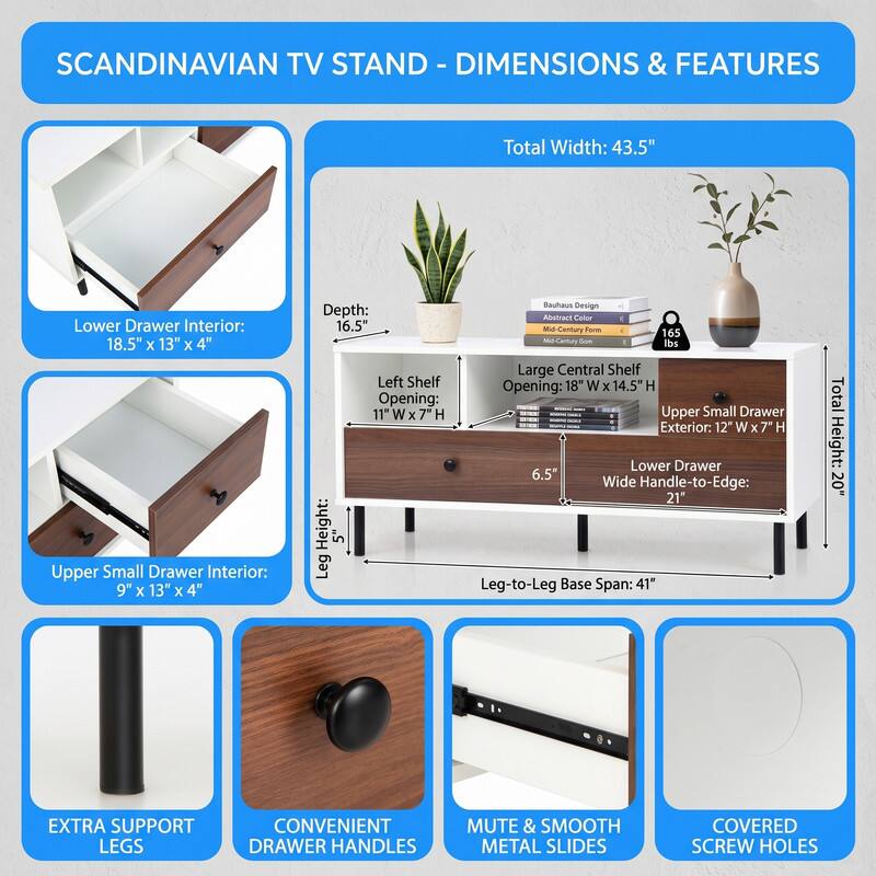 SCANDINAVIAN TV STAND - DIMENSIONS & FEATURES

Total Width: 43.5"
Lower Drawer Interior: 18.5" x 13" x 4"
Upper Small Drawer Interior: 9" x 13" x 4"
Depth: 16.5"
Left Shelf Opening: 11" W x H
Leg Height: 5"
Large Central Shelf Opening: 18" W x 14.5" H
Upper Small Drawer Exterior: 12" W x 7" H
Lower Drawer Wide Handle-to-Edge: 21"
Leg-to-Leg Base Span: 41"
Total Height: 20"

EXTRA SUPPORT LEGS
CONVENIENT DRAWER HANDLES
MUTE & SMOOTH METAL SLIDES
COVERED SCREW HOLES