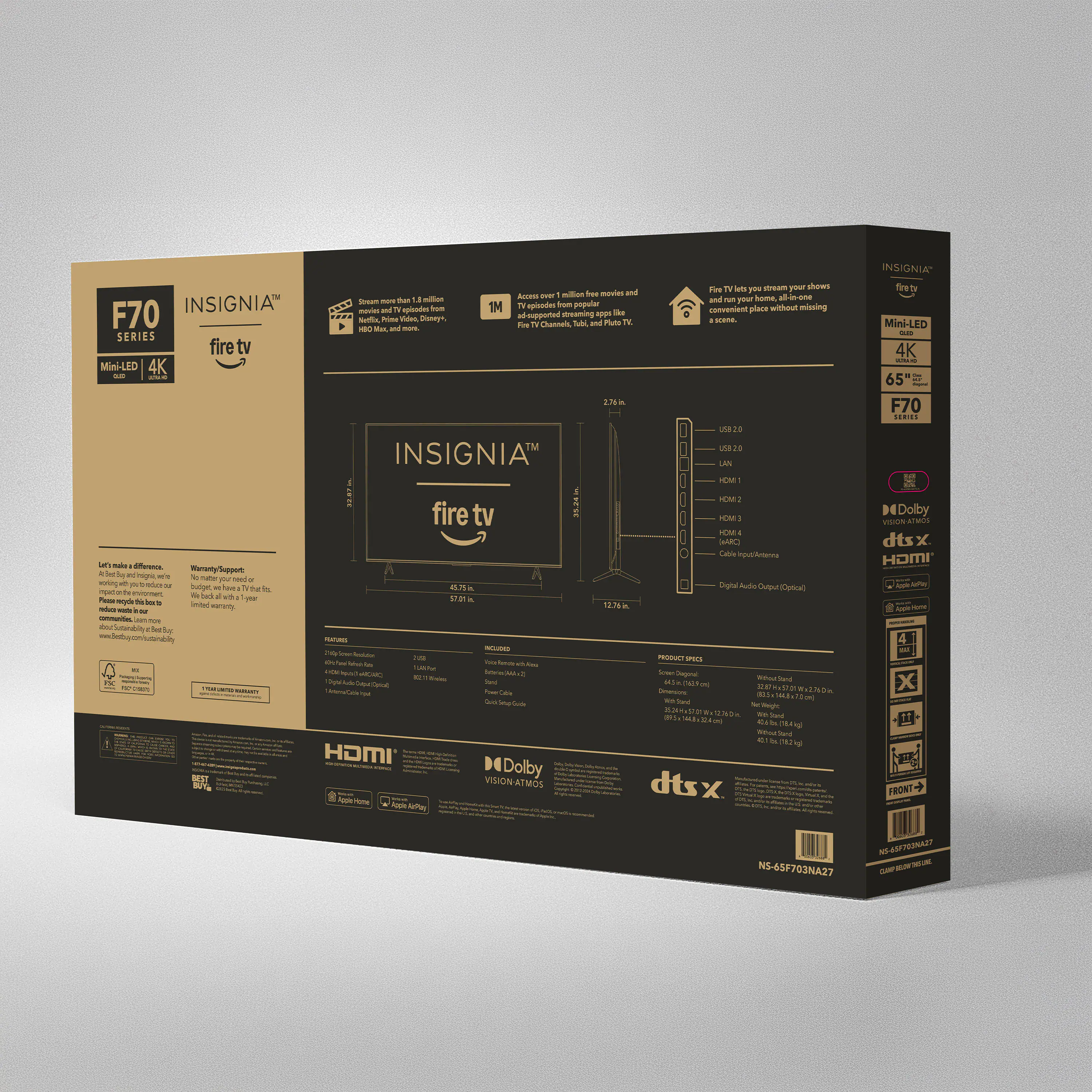 Fire TV - you stream your shows and run your home. All-in-one.  
INSIGNIA - Spider - 1M  
Popular place without missing  
Disney same Channels  
Pum TV - SERIES  
Mini-LED 4K  
INSIGNIA LAN THEME!  
HM fire tv 1M  
EM AC Laboe  
Neranty Support 3 mgrs  
matig  
Capital Audio  
Central  
12.3km  
BL  
Foe  
MA  
SE  
T  
HDMI  
BEST Dolby VISION  
dtsx  
INSIGNIA  
Mini-LED 4K  
65 F70  
DE Dolby  
dtsx  
HOMI  
NS-65F703NA27  
INSIGNIA™  
fire tv  
F70 SERIES  
Mini-LED 4K  
65"  
F70 SERIES  
INSIGNIA™  
fire tv  
Fire TV lets you stream your shows  
and run your home, all-in-one  
convenient place without missing  
1M  
Access to over 1 million free movies  
and TV shows, plus popular streaming apps like  
Netflix, Prime Video, YouTube, Disney+, and more.  
Warranty Support  
Let's