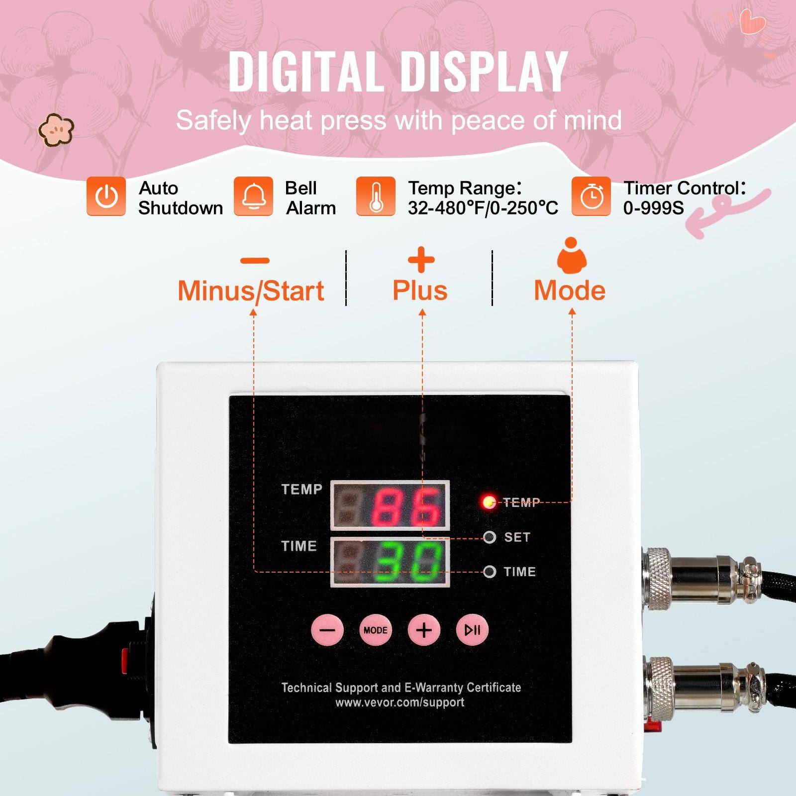 DIGITAL DISPLAY  
Safely heat press with peace of mind  

Auto Shutdown  
Bell Alarm  
Temp Range: 32-480°F/0-250°C  
Timer Control: 0-999S  

Minus/Start  
Plus  
Mode  

TEMP 86  
TIME 30  

Technical Support and E-Warranty Certificate  
www.vevor.com/support