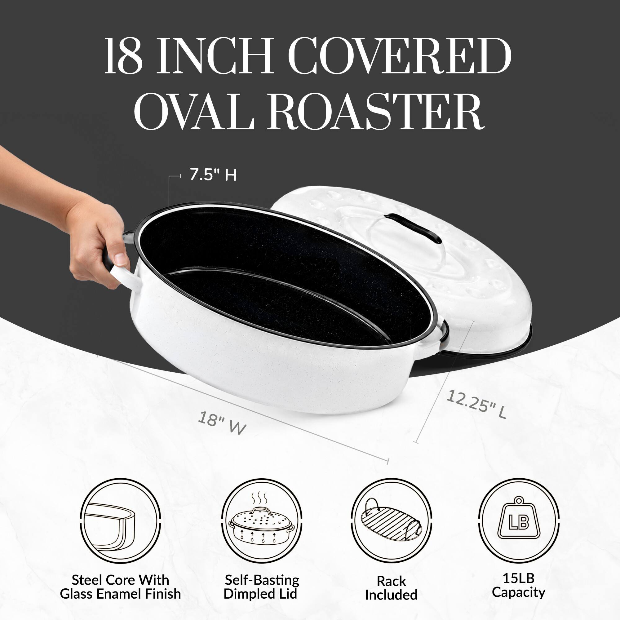 18 INCH COVERED OVAL ROASTER  
7.5" H 18" W 12.25" L  
Steel Core With Glass Enamel Finish  
Self-Basting Dimpled Lid  
Rack Included  
15LB Capacity