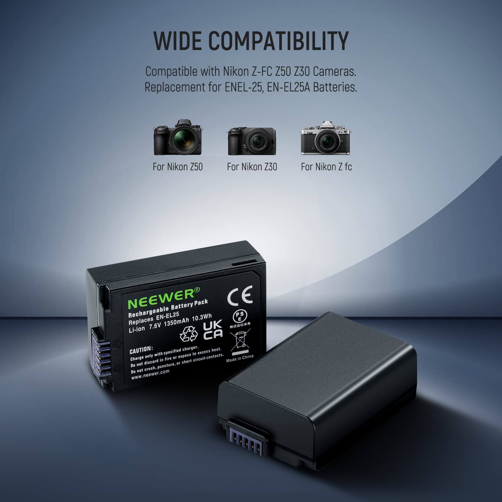 WIDE COMPATIBILITY  
Compatible with Nikon Z-FC Z50 Z30 Cameras.  
Replacement for ENEL-25, EN-EL25A Batteries.  

For Nikon Z50  
For Nikon Z30  
For Nikon Z fc  

NEEWER Battery Pack  
CE Rechargeable EN-EL25 10.3Wh PS Replaces 7.6V 1350mAh UK  

Li-ion  

CAUTION:  
Charge only with specified charger.  
Do not disassemble or expose to heat.  
Do not discard in fire or export for incineration.  
Do not puncture or short circuit contacts.  
Made in China.  
www.neewer.com