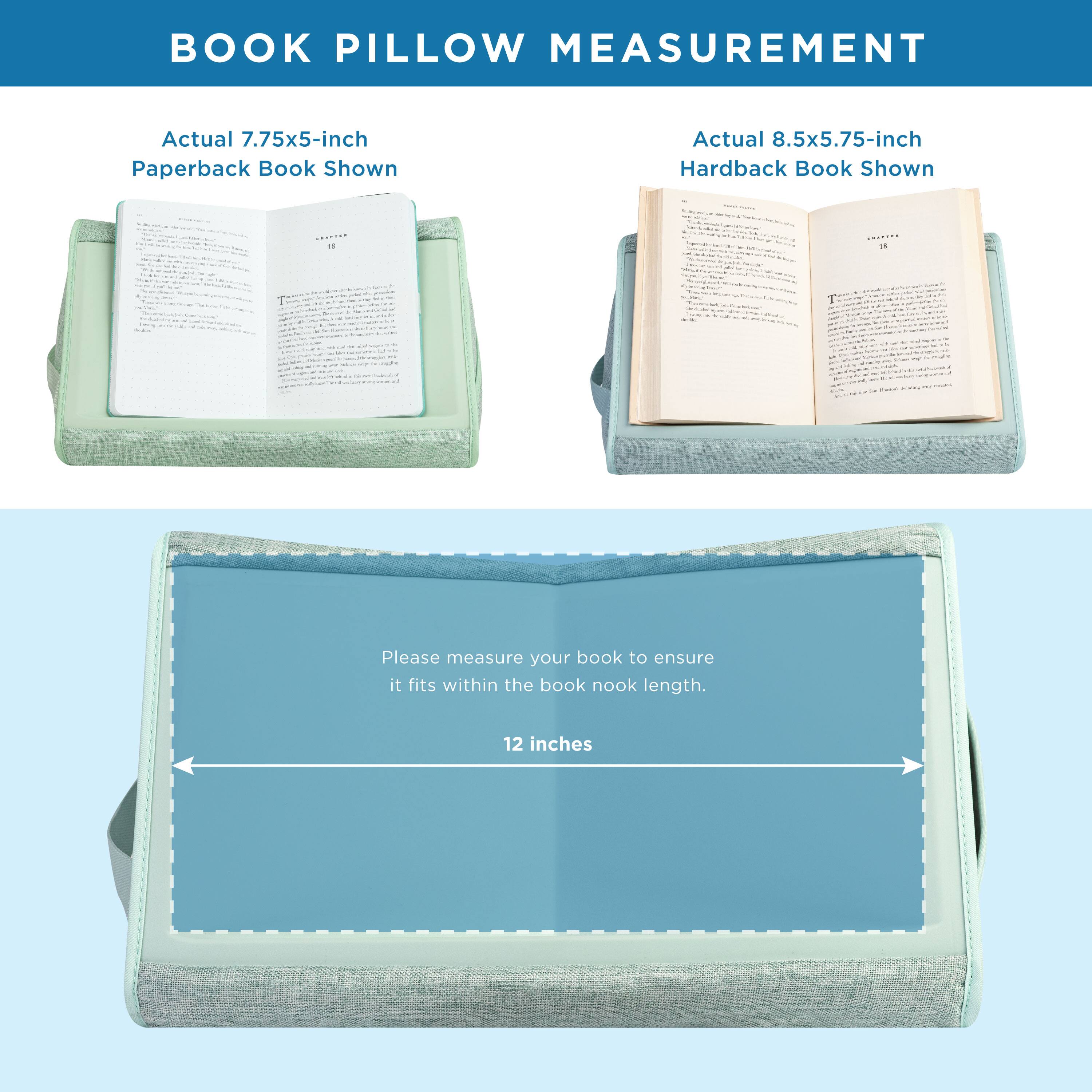 BOOK PILLOW MEASUREMENT

Actual 7.75x5-inch Paperback Book Shown

Actual 8.5x5.75-inch Hardback Book Shown

Please measure your book to ensure it fits within the book nook length. 12 inches