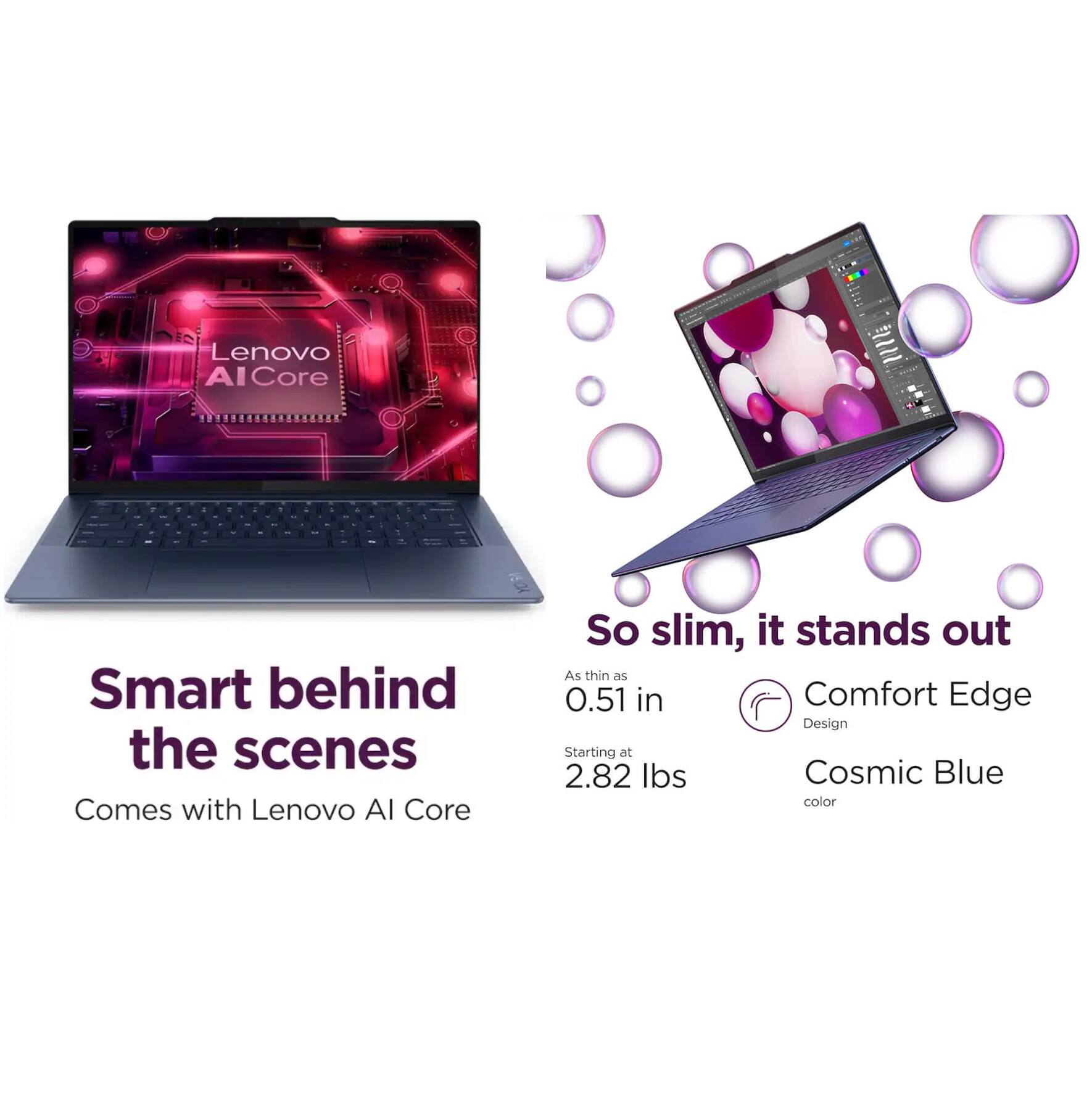 Lenovo AI Core - I

Smart behind the scenes
Comes with Lenovo AI Core

So slim, it stands out
As thin as 0.51 in
Starting at 2.82 lbs
Comfort Edge Design
Cosmic Blue color