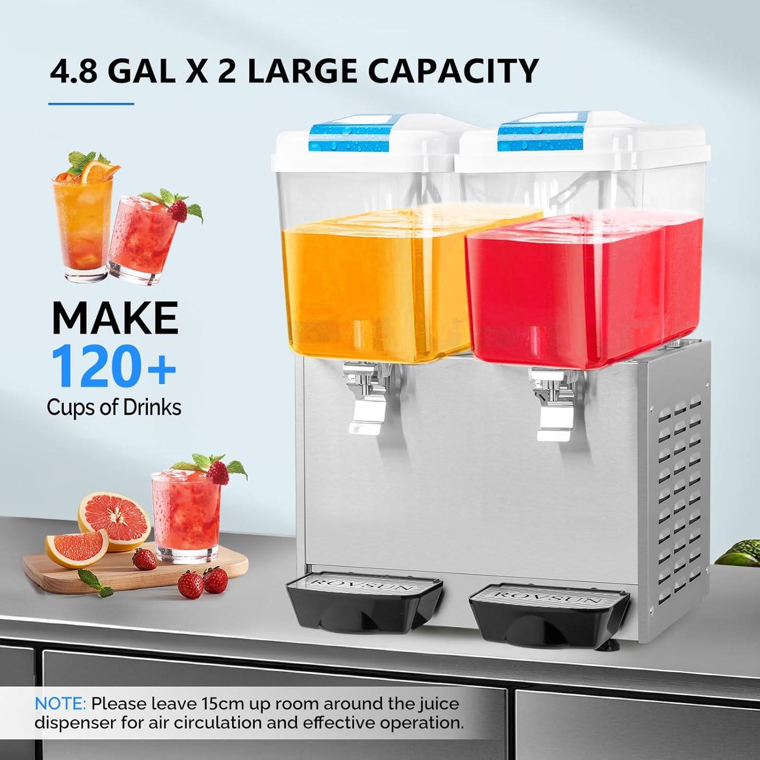 4.8 GAL X 2 LARGE CAPACITY  
MAKE 120+ Cups of Drinks  

NOTE: Please leave 15cm up room around the juice dispenser for air circulation and effective operation.