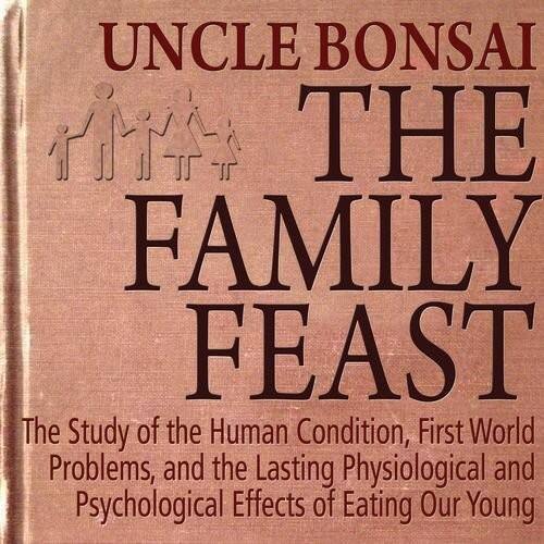 UNCLE BONSAI  
THE FAMILY FEAST  

The Study of the Human Condition, First World Problems, and the Lasting Physiological and Psychological Effects of Eating Our Young