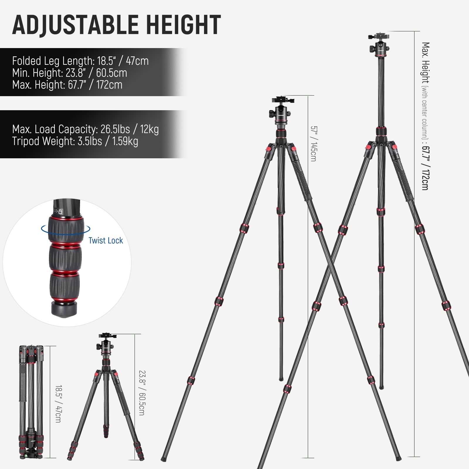 ADJUSTABLE HEIGHT

Folded Leg Length: 18.5" / 47cm  
Min. Height: 23.8" / 60.5cm  
Max. Height: 67.7" / 172cm  

Max. Load Capacity: 26.5lbs / 12kg  
Tripod Weight: 3.5lbs / 1.59kg  

Max. Height (with center column): 67.7" / 172cm  

Twist Lock  

57" / 145cm  

23.8" / 60.5cm  

18.5" / 47cm