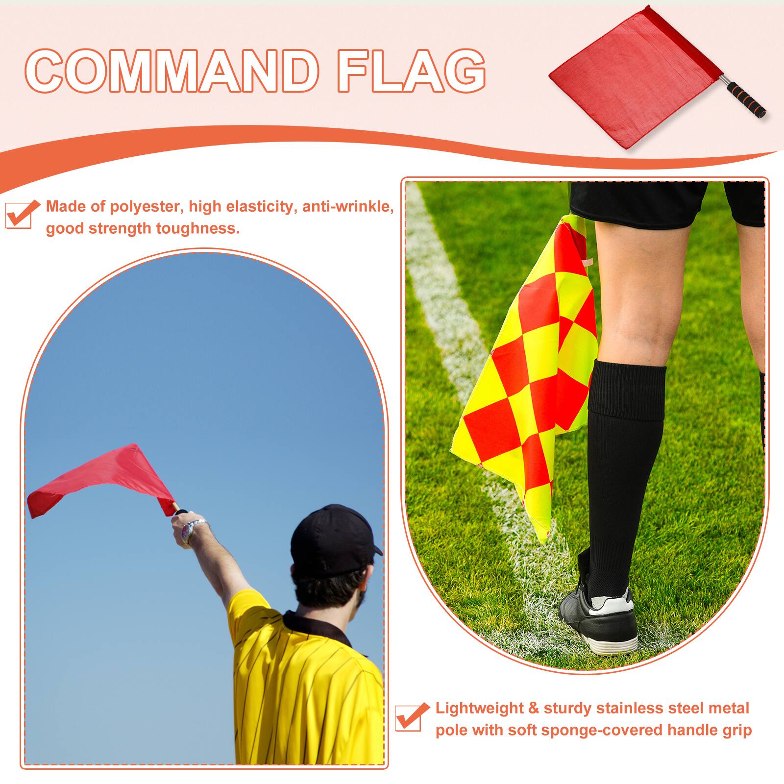 COMMAND FLAG

- Made of polyester, high elasticity, anti-wrinkle, good strength toughness.
- Lightweight & sturdy stainless steel metal pole with soft sponge-covered handle grip