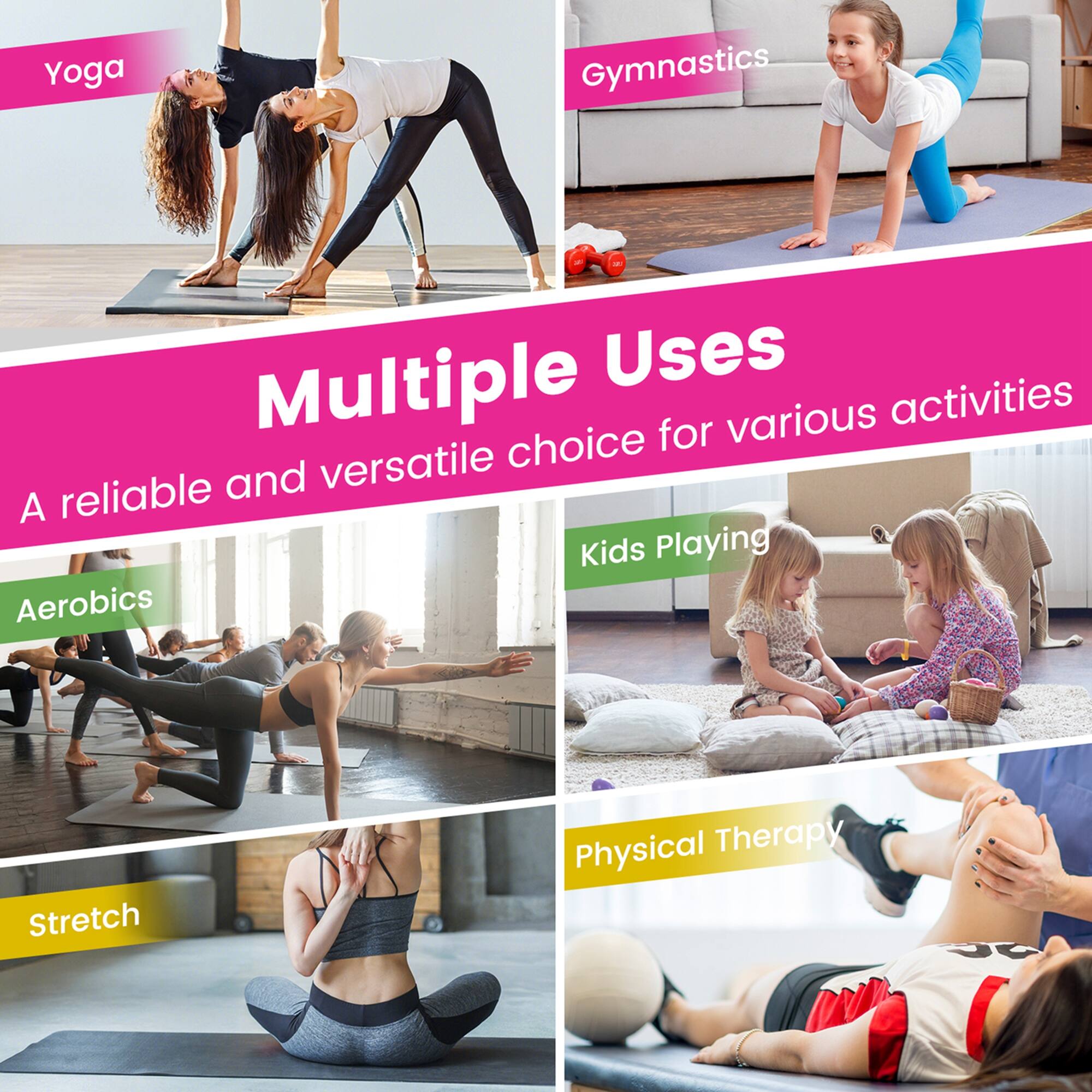 Multiple Uses  
A reliable and versatile choice for various activities  

- Yoga  
- Gymnastics  
- Aerobics  
- Kids Playing  
- Stretch  
- Physical Therapy