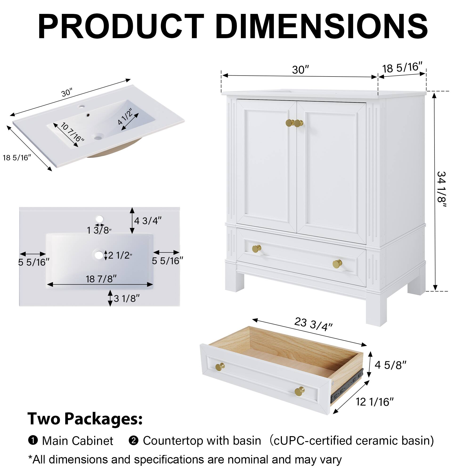 PRODUCT DIMENSIONS

- 30" x 18 5/16" x 18 5/16" x 30" x 10 7/16" x 4 1/2" x 4 1 3/8" - 4 3/4" x 34 1/8" x 5 5/16" x 2 1/2" x 18 7/8" x 5 5/16" x 3 1/8" x 23 3/4" x 4 5/8" x 12 1/16"

Two Packages:
1. Main Cabinet
2. Countertop with basin (cUPC-certified ceramic basin)

*All dimensions and specifications are nominal and may vary