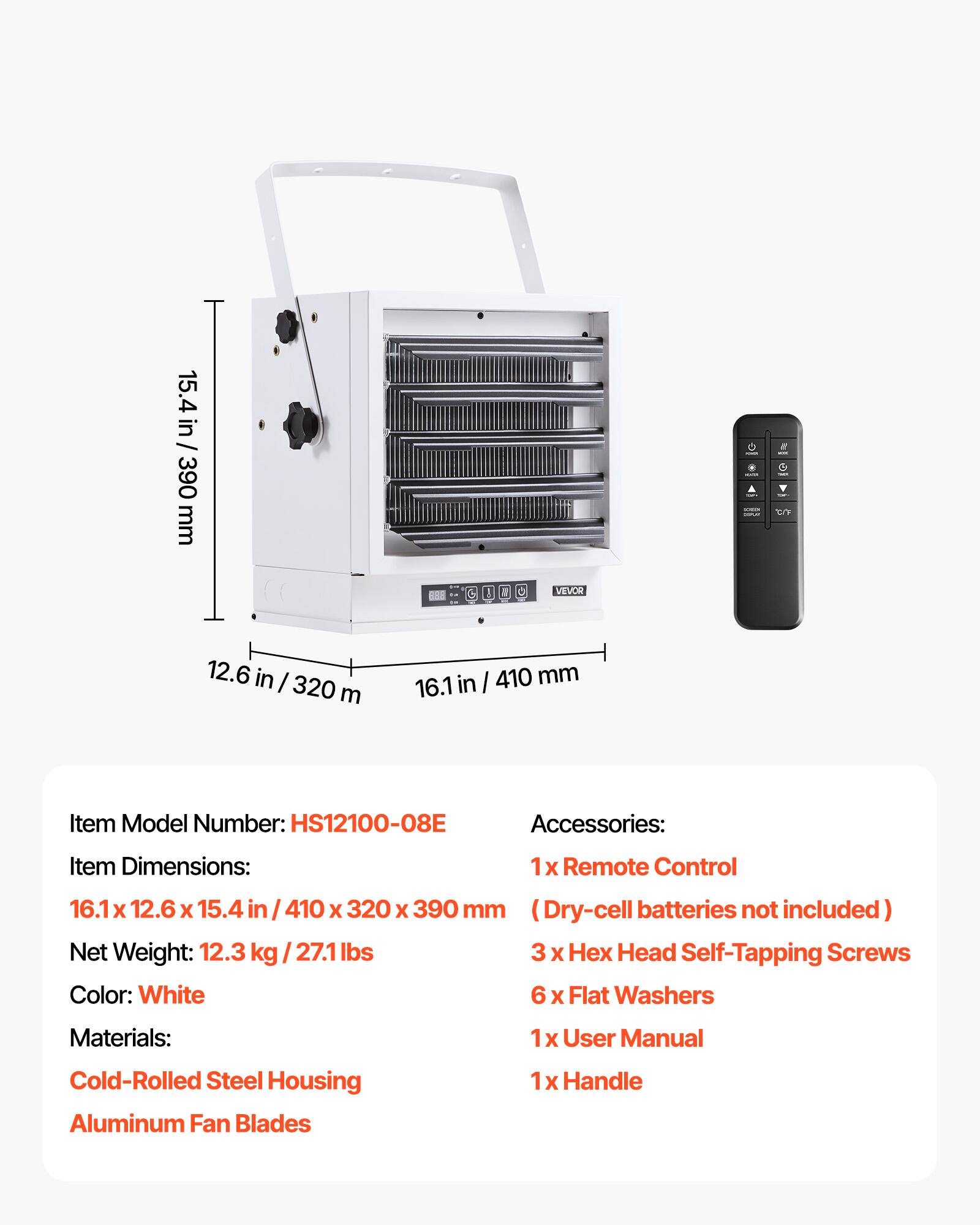 15.4 in / 390 mm  
- -  
if 10/4  
G  
VEVOR  
12.6 in / 320 mm  
16.1 in / 410 mm  

Item Model Number: HS12100-08E  
Accessories:  
1 X Remote Control  
16.1 12.6 X 15.4 in /410 X 320 X 390 mm (Dry-cell batteries not included)  
Net Weight: 12.3 kg/27.1 lbs  
3 X Head Self-Tapping Screws  
Color: White  
6 X Flat Washers  
Materials:  
1 X User Manual  
Cold-Rolled Steel Housing  
Aluminum Fan Blades  
1 X Handle