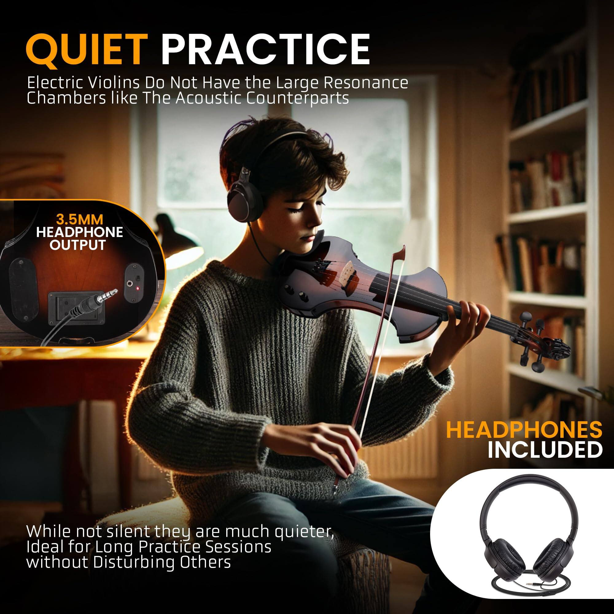 QUIET PRACTICE  
Electric Violins Do Not Have the Large Resonance Chambers like The Acoustic Counterparts  

3.5MM HEADPHONE OUTPUT  

HEADPHONES INCLUDED  

While not silent, they are much quieter, Ideal for Long Practice Sessions without Disturbing Others