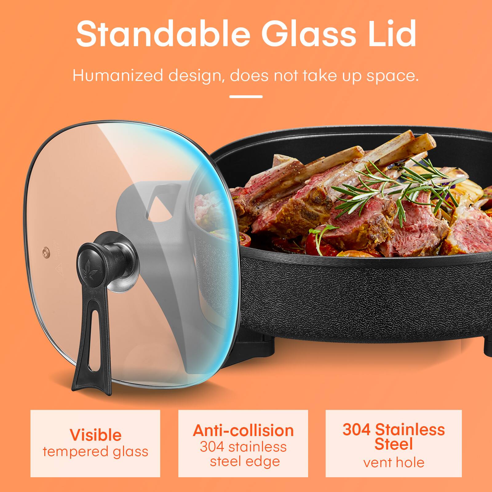 Standable Glass Lid  
Humanized design, does not take up space.

Visible tempered glass  
Anti-collision 304 stainless steel edge  
304 Stainless Steel vent hole