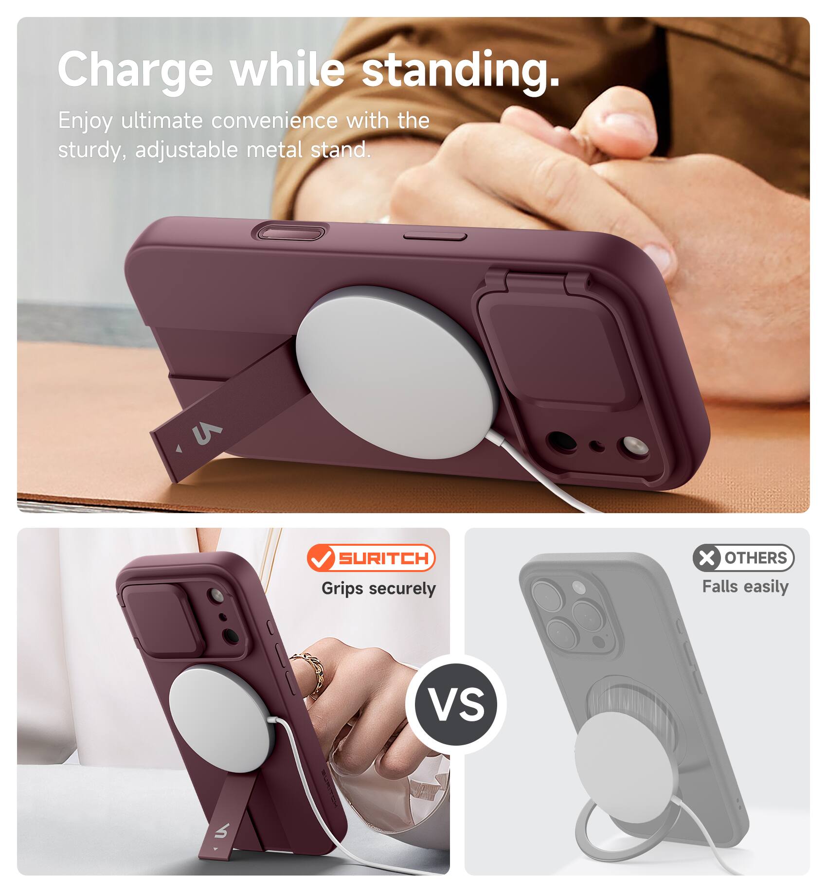 Charge while standing.  
Enjoy ultimate convenience with the sturdy, adjustable metal stand.  

SURITCH  
Grips securely  

VS  

OTHERS  
Falls easily