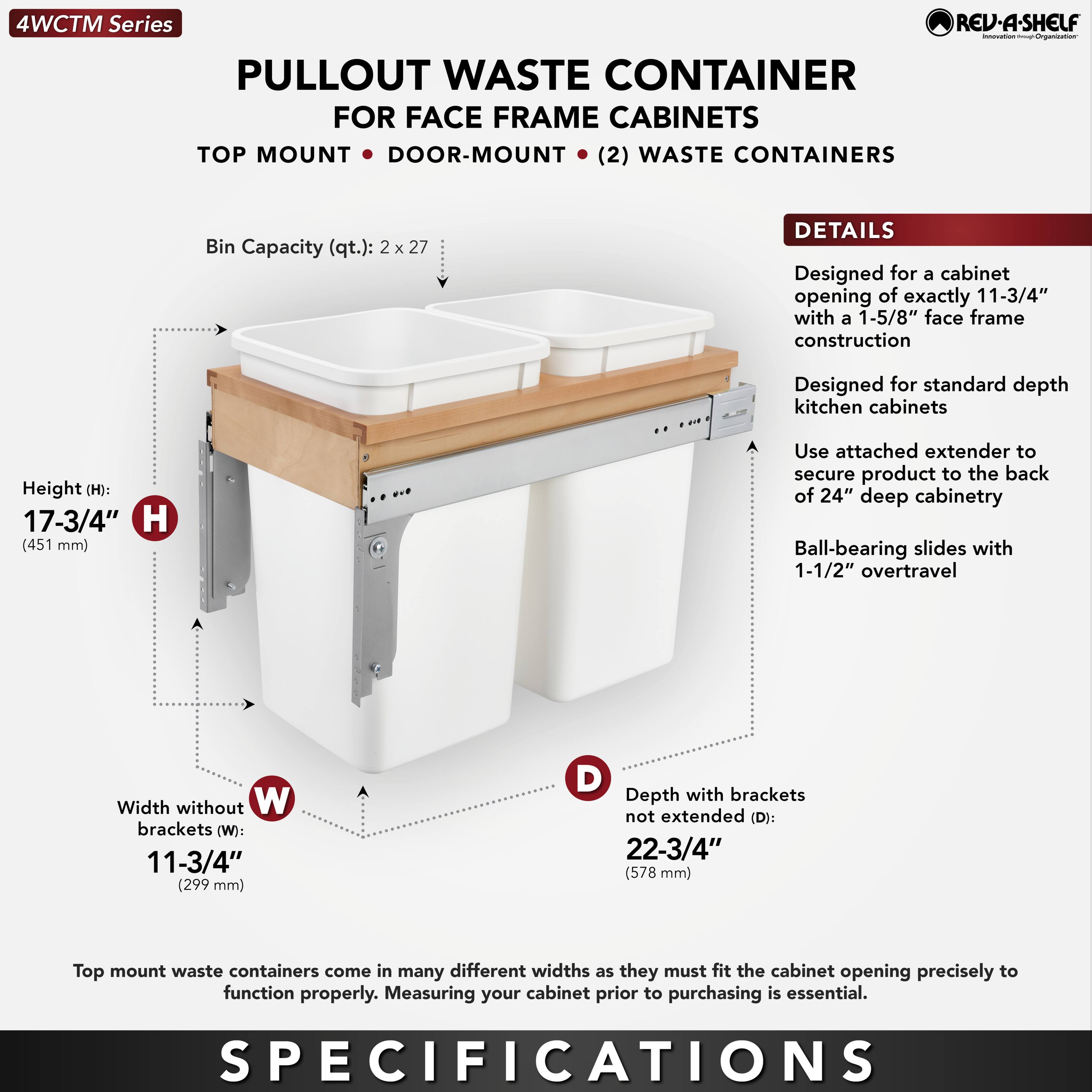 **4WCTM Series**

**PULLOUT WASTE CONTAINER FOR FACE FRAME CABINETS**

**TOP MOUNT • DOOR-MOUNT (2) WASTE CONTAINERS**

**Bin Capacity (qt.): 2 x 27**

**DETAILS**

- Designed for a cabinet opening of exactly 11-3/4" with a 1-5/8" face frame construction
- Designed for standard depth kitchen cabinets
- Use attached extender to secure product to the back of 24" deep cabinetry
- Ball-bearing slides with 1-1/2" overtravel

**SPECIFICATIONS**

- **Height (H):** 17-3/4" (451 mm)
- **Width without brackets (W):** 11-3/4" (299 mm)
- **Depth with brackets not extended (D):** 22-3/4" (578 mm)

Top mount waste containers come in many different widths as they must fit the cabinet opening precisely to function properly. Measuring your cabinet prior to purchasing is essential.