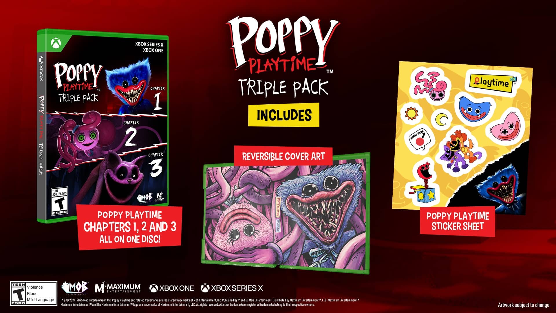 XBOX SERIES x XBOX ONE
POPPY PLAYTIME - CHAPTER TRIPLE PACK
Add Poppy 1, 2, and 3
All on one disc!
Includes reversible cover art
Press here to playtime
Teen Violence
Mild Language
2021-2025 Mob Entertainment, Inc.
Poppy Playtime and related trademarks are registered trademarks of Mob Entertainment, Inc.
Published by and distributed by Maximum Entertainment LLC
Maximum Entertainment and the Maximum Entertainment logo are trademarks of Maximum Entertainment, LLC
All rights reserved.
Other registered trademarks belong to their respective owners.
Artwork subject to change.