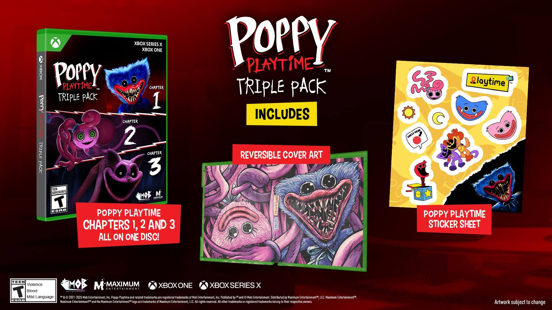 XBOX SERIES x XBOX ONE
POPPY PLAYTIME - CHAPTER TRIPLE PACK
Add Poppy 1, 2, and 3
All on one disc!
Includes reversible cover art
Press here to playtime
Teen Violence
Mild Language
2021-2025 Mob Entertainment, Inc.
Poppy Playtime and related trademarks are registered trademarks of Mob Entertainment, Inc.
Published by and distributed by Maximum Entertainment LLC
Maximum Entertainment and the Maximum Entertainment logo are trademarks of Maximum Entertainment, LLC
All rights reserved.
Other registered trademarks belong to their respective owners.
Artwork subject to change.