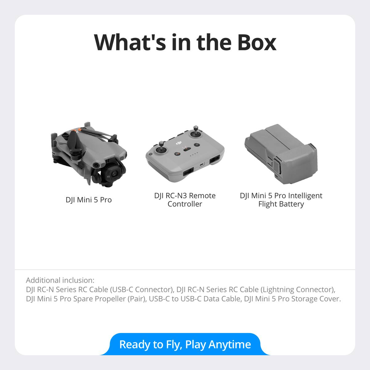 What's in the Box

- DJI Mini 5 Pro
- DJI RC-N3 Remote Controller
- DJI Mini 5 Pro Intelligent Flight Battery

Additional inclusion:
- DJI RC-N Series RC Cable (USB-C Connector)
- DJI RC-N Series RC Cable (Lightning Connector)
- DJI Mini 5 Pro Spare Propeller (Pair)
- USB-C to USB-C Data Cable
- DJI Mini 5 Pro Storage Cover

Ready to Fly, Play Anytime