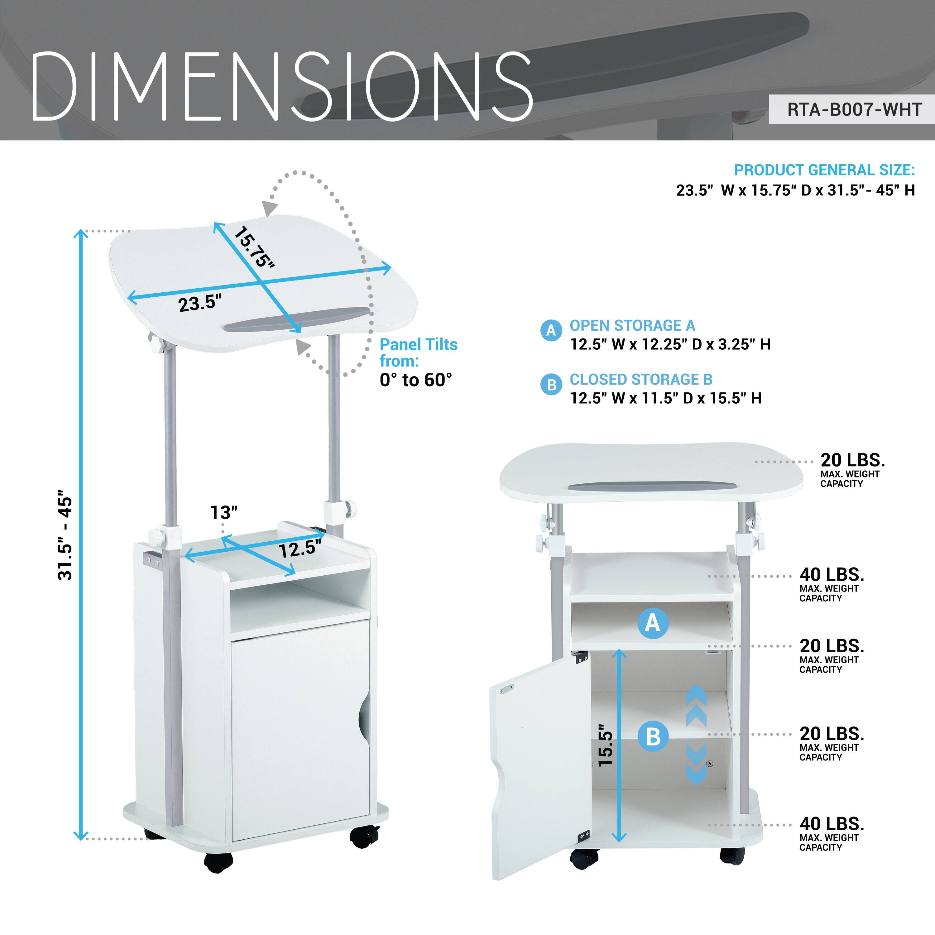 **DIMENSIONS**  
RTA-B007-WHT  

**PRODUCT GENERAL SIZE:**  
23.5" W x 15.75" D x 31.5"- 45" H  

**OPEN STORAGE A**  
12.5" W x 12.25" D x 3.25" H  
Panel Tilts from: 0° to 60°  

**CLOSED STORAGE B**  
12.5" W x 11.5" D x 15.5" H  

**MAX WEIGHT CAPACITY**  
- OPEN STORAGE A: 20 LBS.  
- CLOSED STORAGE B: 40 LBS.  
- SHELF A: 40 LBS.  
- SHELF B: 20 LBS.  
- SHELF C: 20 LBS.  
- SHELF D: 40 LBS.