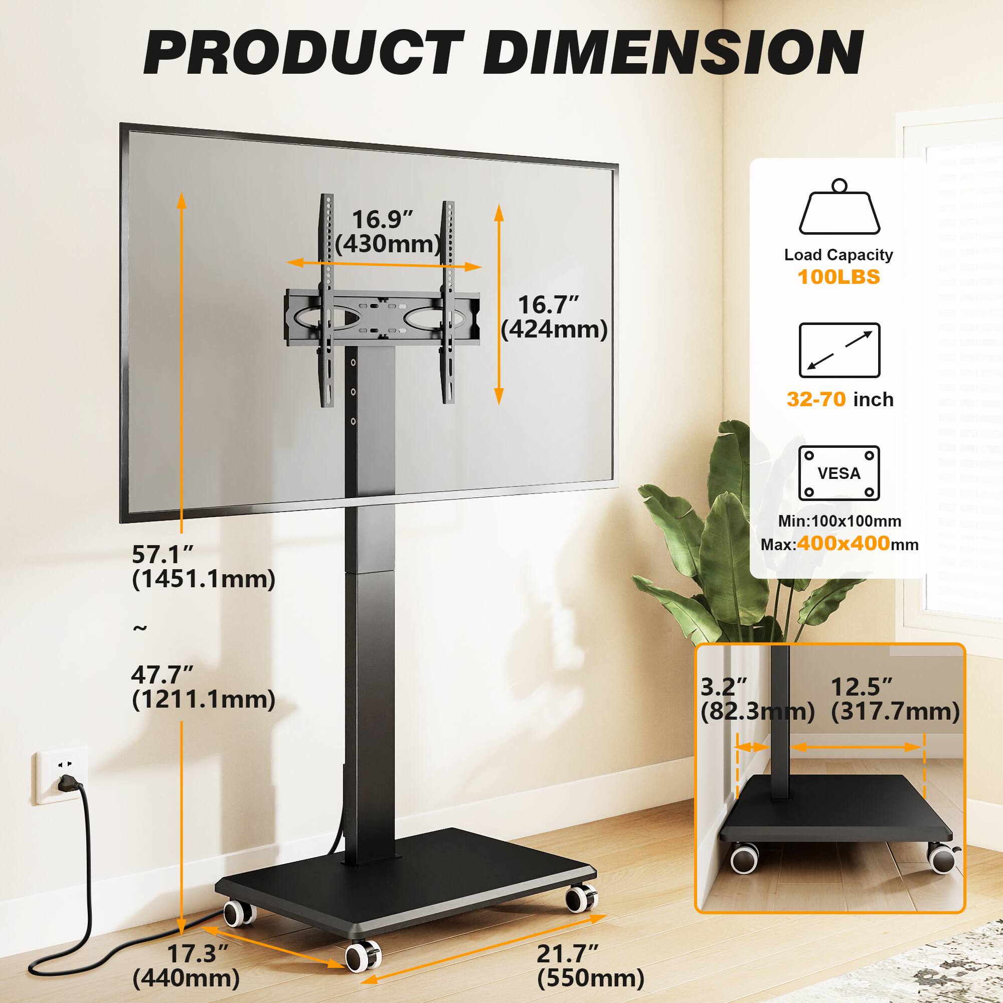 PRODUCT DIMENSION

- Width: 16.9" (430mm)
- Height: 16.7" (424mm)
- Load Capacity: 100LBS
- VESA Compatibility: 32-70 inch
- VESA Mount Range: Min: 100x100mm Max: 400x400mm
- Overall Height: 57.1" (1451.1mm) to 47.7" (1211.1mm)
- Base Width: 17.3" (440mm)
- Base Depth: 21.7" (550mm)
- Base Height: 3.2" (82.3mm) / 12.5" (317.7mm)