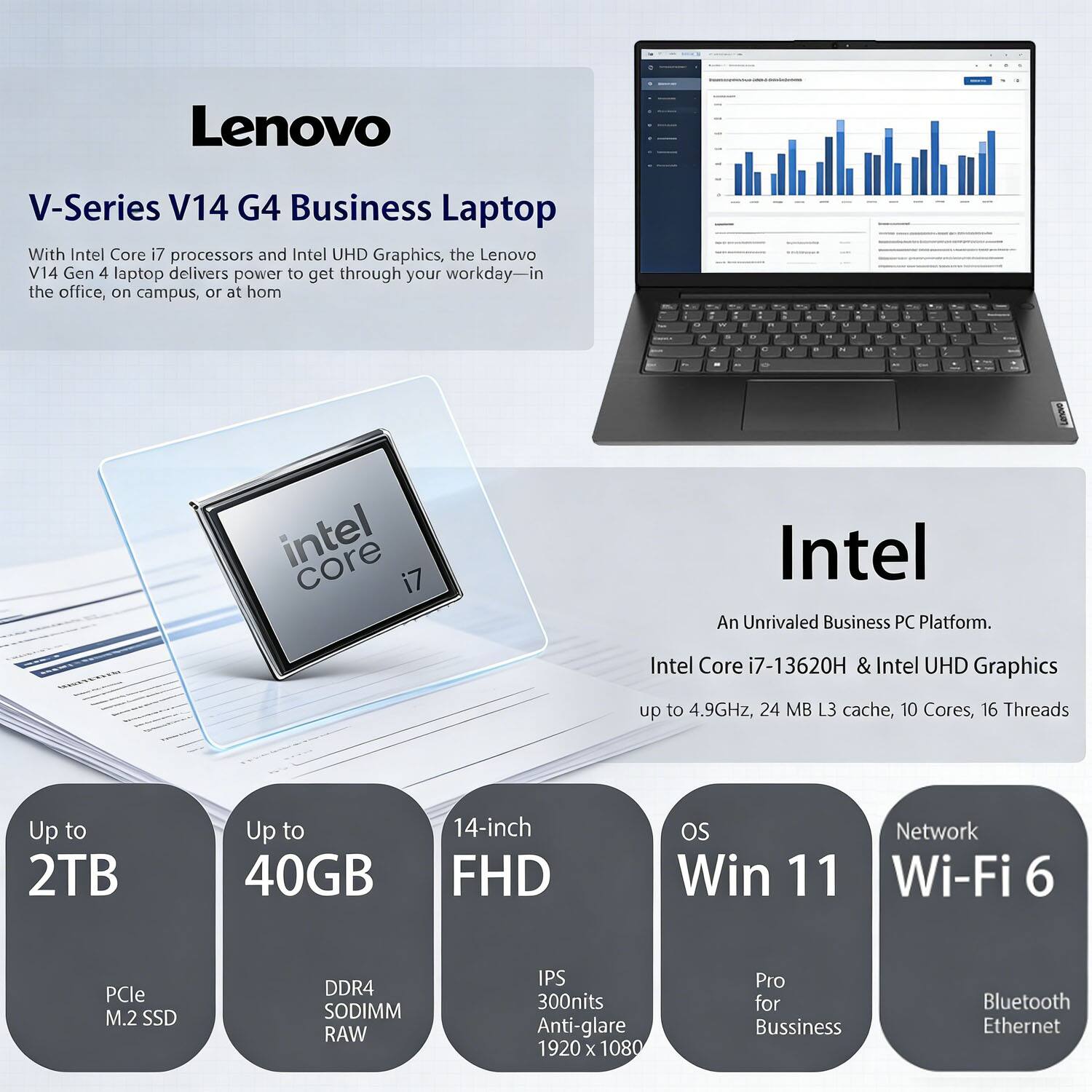 Lenovo V-Series V14 G4 Business Laptop

With Intel Core i7 processors and Intel UHD Graphics, the Lenovo V14 Gen 4 laptop delivers power to get through your workday—in the office, on campus, or at home.

Intel
An Unrivaled Business PC Platform.
Intel Core i7-13620H & Intel UHD Graphics
up to 4.9GHz, 24 MB L3 cache, 10 Cores, 16 Threads

Up to 2TB
PCle M.2 SSD

Up to 40GB
DDR4 SODIMM RAW

14-inch FHD
IPS 300nits Anti-glare 1920 x 1080

OS
Win 11 Pro for Business

Network
Wi-Fi 6
Bluetooth
Ethernet