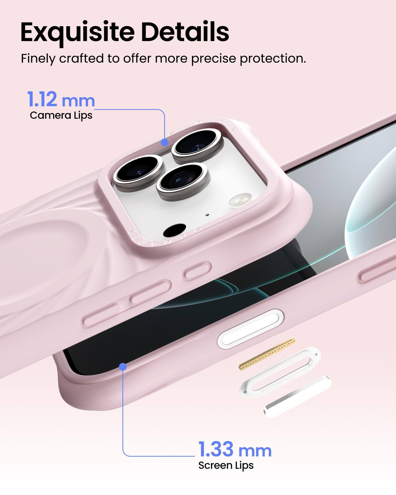 Exquisite Details  
Finely crafted to offer more precise protection.  

1.12 mm  
Camera Lips  

1.33 mm  
Screen Lips