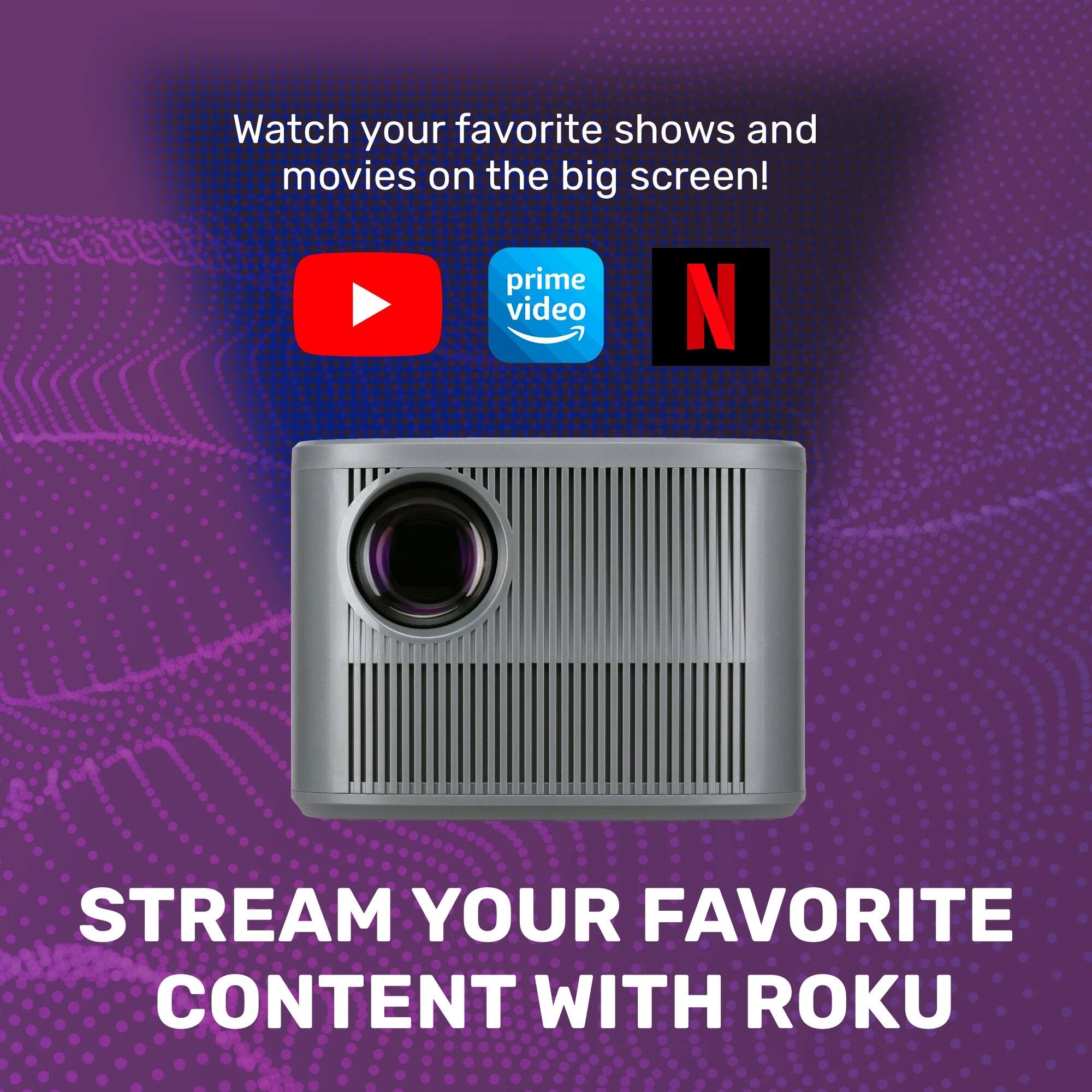 Watch your favorite shows and movies on the big screen!  
STREAM YOUR FAVORITE CONTENT WITH ROOKU