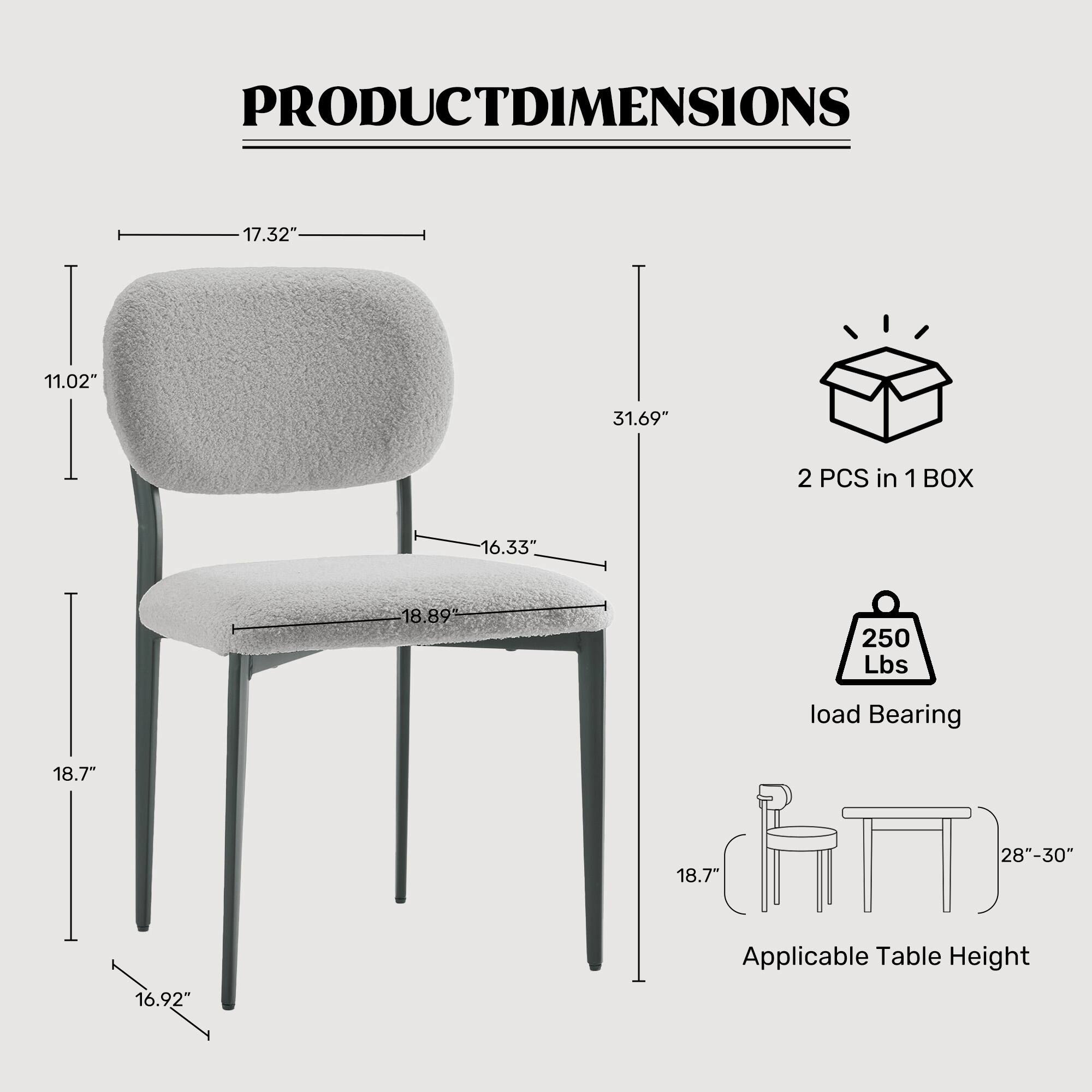 PRODUCT DIMENSIONS

- Seat Height: 17.32"
- Seat Depth: 11.02"
- Overall Height: 31.69"
- Seat Width: 16.33"
- Seat Depth: 18.89"
- Leg Width: 18.7"
- Leg Height: 16.92"
- Applicable Table Height: 28"-30"

2 PCS in 1 BOX

Load Bearing: 250 Lbs