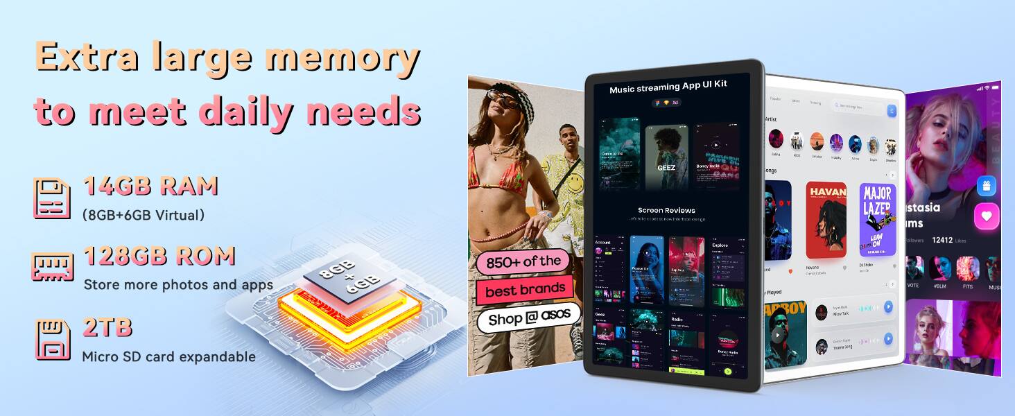 Extra large memory to meet daily needs

14GB RAM (8GB + 6GB Virtual)

128GB ROM
Store more photos and apps

2TB Micro SD card expandable

Music streaming App UI Kit

Screen Reviews

850+ of the best brands

Shop asos

Explore - Radio - Tpar - hory E Artic - Ty NA ongs HAVAN MAJOR LAZER stasia ms LERM iowars 12412 Lkes DIe ON COSi Btha norn una ae - VOTE FILU FITS MUS Royed APROY hue T Eneovitoya naean