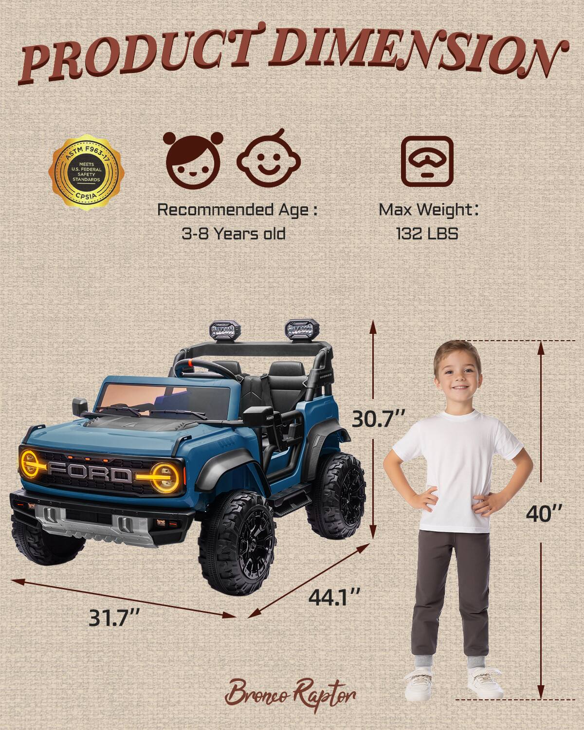PRODUCT DIMENSION ASTM F963-17 MEETS US FEDERAL STANDARDS CPSIA  
Recommended Age: 3-8 Years old  
Max Weight: 132 LBS  
a - AM 30.7" FORD Pdd 31.7" 44.1" 40" Bronco Rapton