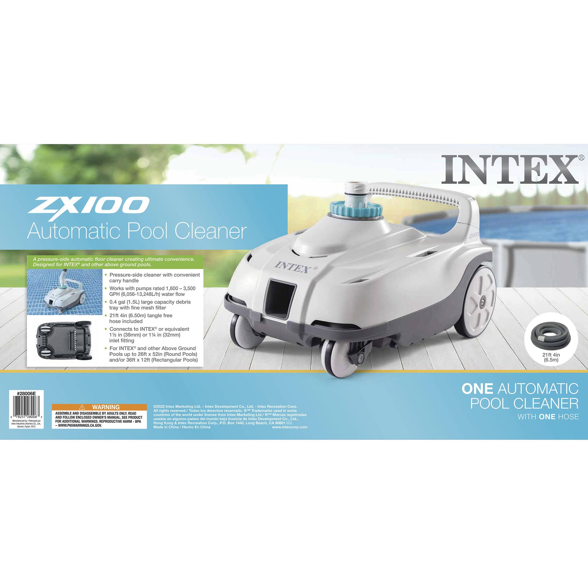 ZX100 Automatic Pool Cleaner

A pressure-suction automatic floor cleaner creating ultimate convenience.

- Pressure-side cleaner with convenient carry handle
- Works with pumps rated 1,600 - 3,500 GPH
- 0.4 gal (1.5L) large capacity debris tray with fine mesh filter
- 21ft (6.5m) tangle-free hose included
- Connects to INTEX® or equivalent 1" (25mm) or 1¼" (32mm) pipe
- For INTEX® and other Above Ground Pools up to 28ft x 52in (Round Pools) and/or 6ft x 12ft (Rectangular Pools)

ONE AUTOMATIC POOL CLEANER WITH ONE HOSE

WARNING: ASSUMABLE AND HOLDING ENCLOSED OWNER'S MANUAL. USE PRODUCT AS DIRECTED. SEE BACK PANEL FOR IMPORTANT SAFETY INFORMATION. www.intexpool.com

INTEX®

ZX100

Automatic Pool Cleaner

A pressure-suction automatic floor cleaner creating ultimate convenience.

- Pressure-side cleaner with convenient carry handle
- Works with pumps rated 1,600 - 3,5