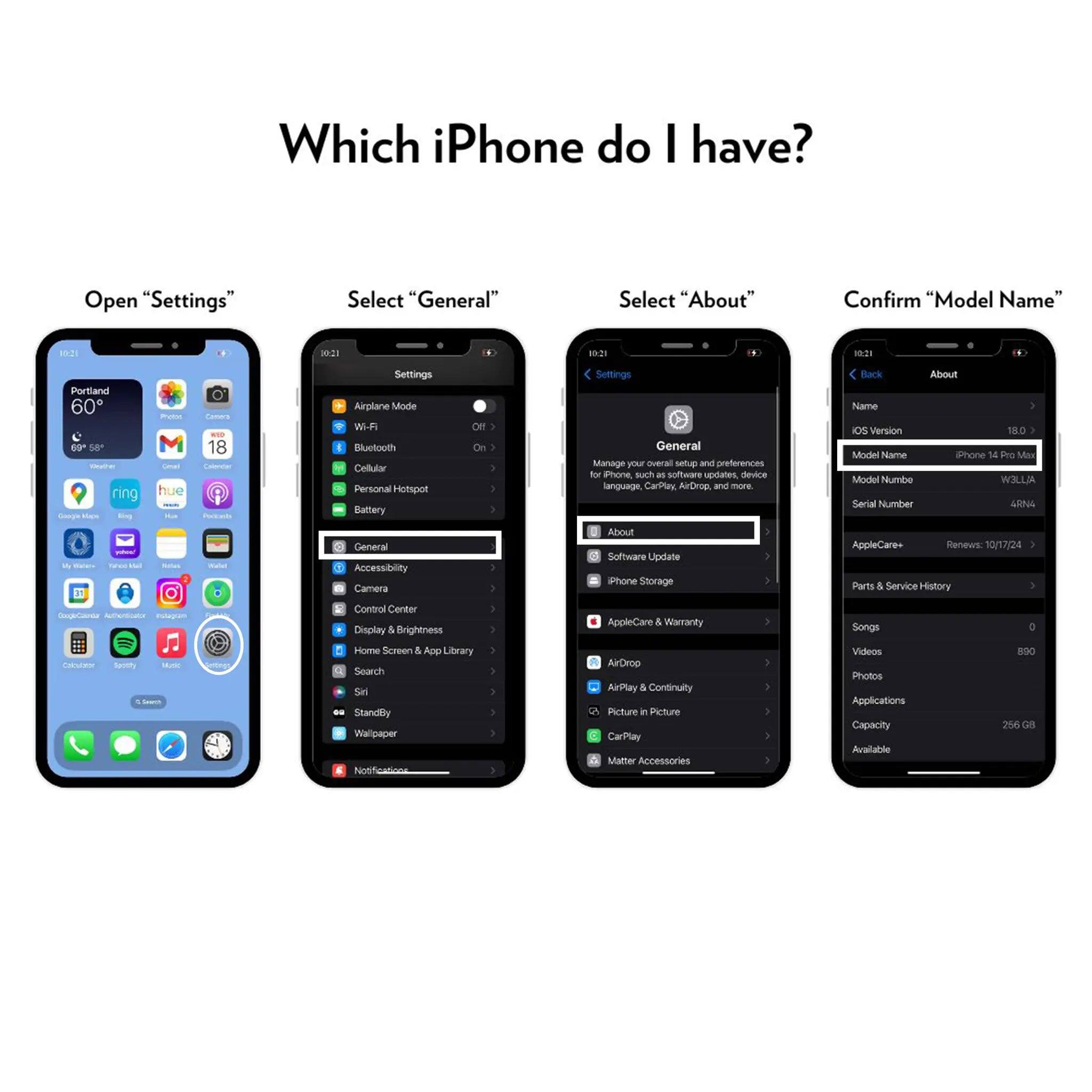 Which iPhone do I have?

Open "Settings"
Select "General"
Select "About"
Confirm "Model Name"

0-21
21
10:21
10:21
Portland 60 69* 58
Out the ring Google
ling yohoo! My Vitamina takes thi
Photos Cmal hue Hus Salars
Comma 18 Calendar Poricash Hadel
Settings Airplane Mode Wi-Fi Bluetooth Cellular Personal Hotspot Battery General Accessibility Camera
 On
Settings General Manage your overall setup and preferences for iPhone, such as software updates, device language, CarPlay, AirDrop, and more. About Software Update Phone Storage
Back About Name IOS Version 18.0 Model Name iPhone 14 Pro Max Model Numbe W3LL/A Serial Number 4RN4 AppleCare+ Renews: 10/17/24 Parts & Service History
DoogleCoundar Authorticator Instagram
Control Center Display & Brightness
AppleCare & Warranty
Songs
0
Calculator
Spotthy Music Inspik
Home Screen & App Library Search Siri 00 StandBy Wallpaper
AirDrop AirPlay & Continuity Picture r Picture CarPlay Matter Accessories