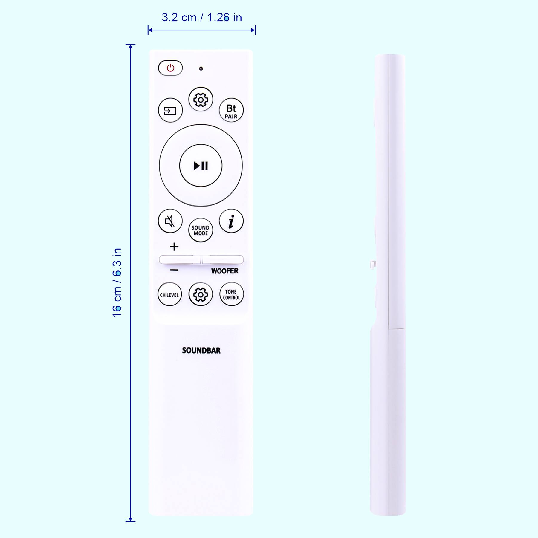 3.2 cm / 1.26 in

16 cm / 6.3 in

SOUNDBAR

- Bt PAIR
- SOUND MODE
- WOOFER
- CHLEVEL
- TONE CONTROL