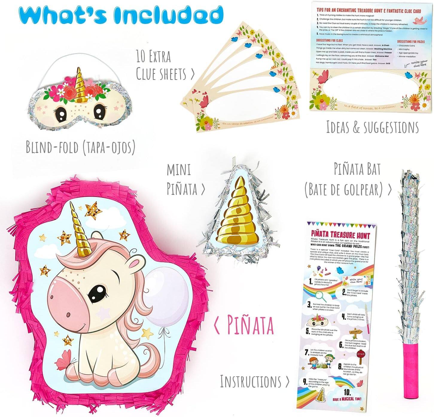 What's Included

- 10 EXTRA CLUE SHEETS
- BLIND-FOLD (TAPA-OJOS)
- MINI PINATA
- PINATA BAT (BATE DE GOLPEAR)
- PINATA TREASURE HUNT
- INSTRUCTIONS

TIPS FOR AN ENCHANTING TREASURE HUNT & FANTASTIC CLUE CARD

IDEAS & SUGGESTIONS

PINATA TREASURE HUNT

1. [Instructions for the treasure hunt]

2. [Instructions for the treasure hunt]

3. [Instructions for the treasure hunt]

4. [Instructions for the treasure hunt]

5. [Instructions for the treasure hunt]

6. [Instructions for the treasure hunt]

7. [Instructions for the treasure hunt]

8. [Instructions for the treasure hunt]

9. [Instructions for the treasure hunt]

10. [Instructions for the treasure hunt]

BREAK A MAGIC TIME!
