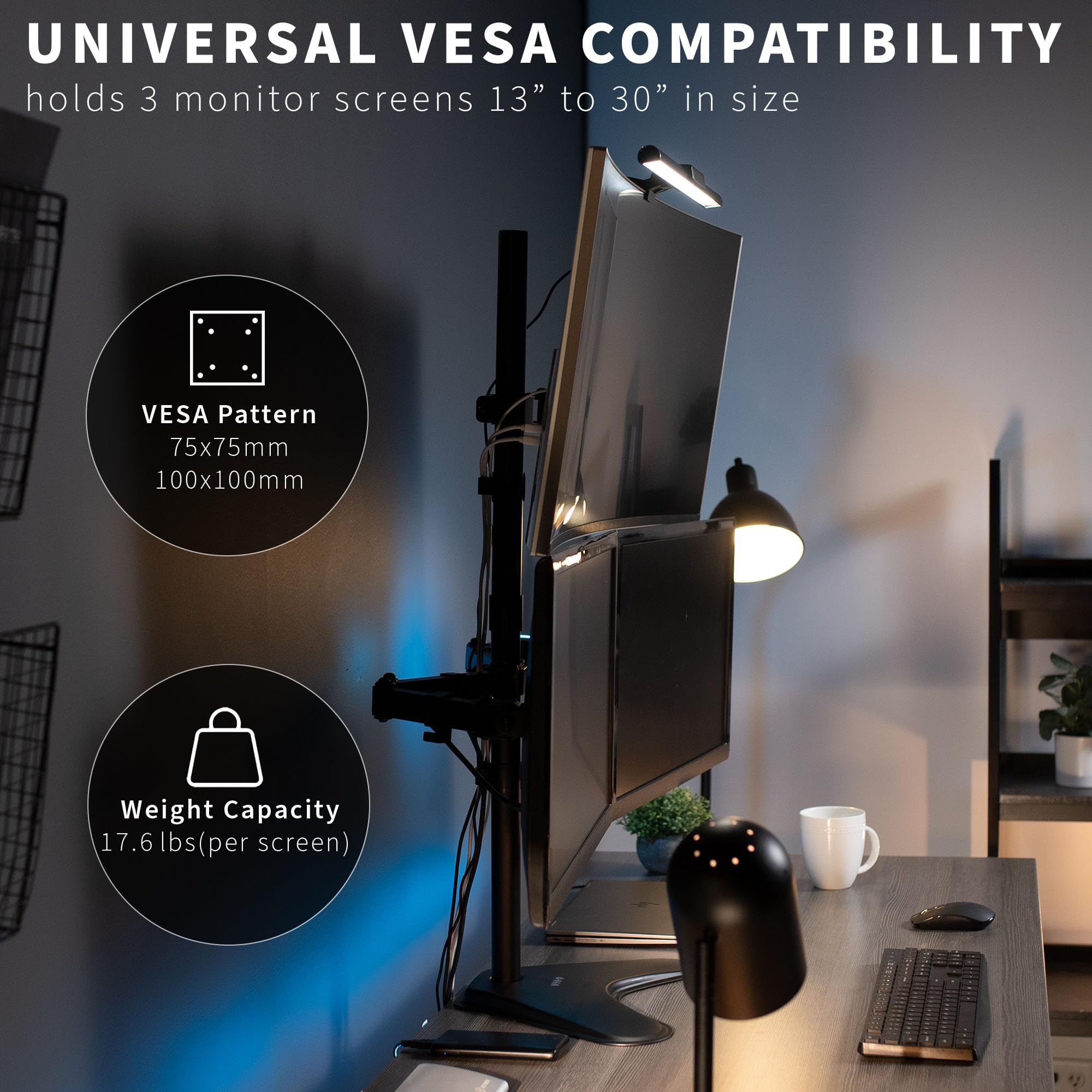 UNIVERSAL VESA COMPATIBILITY  
holds 3 monitor screens 13" to 30" in size  

VESPA Pattern  
75x75mm  
100x100mm  

Weight Capacity  
17.6 lbs (per screen)