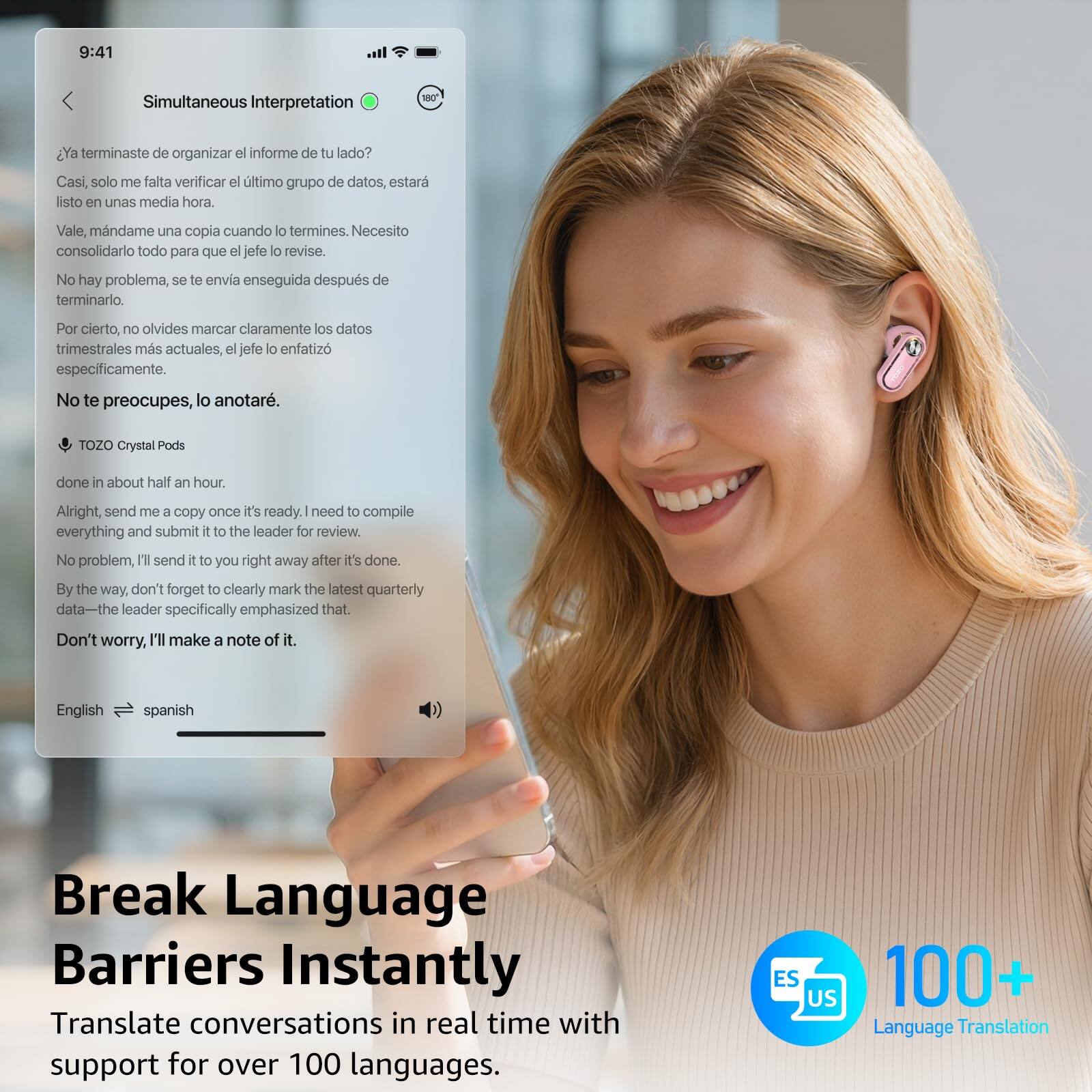 9:41  
Simultaneous Interpretation

¿Ya terminaste de organizar el informe de tu lado?  
Casi, solo me falta verificar el último grupo de datos, estará listo en unas media hora.  
Vale, mándame una copia cuando lo termines. Necesito consolidarlo todo para que el jefe lo revise.  
No hay problema, se te envía enseguida después de terminarlo.  
Por cierto, no olvides marcar claramente los datos trimestrales más actuales, el jefe lo enfatizó específicamente.  
No te preocupes, lo anotaré.

TOZO Crystal Pods  
done in about half an hour.  
Alright, send me a copy once it's ready. I need to compile everything and submit it to the leader for review.  
No problem, I'll send it to you right away after it's done.  
By the way, don't forget to clearly mark the latest quarterly data—the leader specifically emphasized that.  
Don't worry, I'll make a note of it.

English → spanish

Break Language Barriers Instantly  
Translate conversations in real time with support for over 100 languages.

100